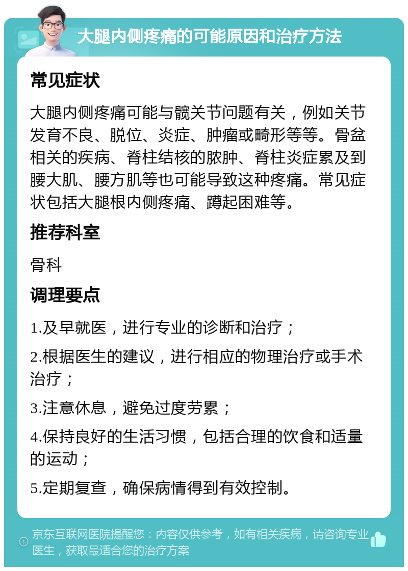 大腿内侧疼痛的可能原因和治疗方法 常见症状 大腿内侧疼痛可能与髋关节问题有关，例如关节发育不良、脱位、炎症、肿瘤或畸形等等。骨盆相关的疾病、脊柱结核的脓肿、脊柱炎症累及到腰大肌、腰方肌等也可能导致这种疼痛。常见症状包括大腿根内侧疼痛、蹲起困难等。 推荐科室 骨科 调理要点 1.及早就医，进行专业的诊断和治疗； 2.根据医生的建议，进行相应的物理治疗或手术治疗； 3.注意休息，避免过度劳累； 4.保持良好的生活习惯，包括合理的饮食和适量的运动； 5.定期复查，确保病情得到有效控制。