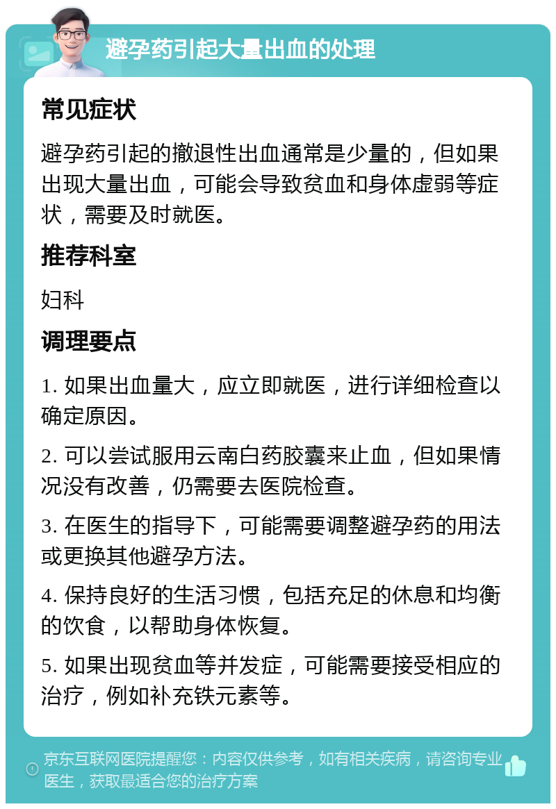 避孕药引起大量出血的处理 常见症状 避孕药引起的撤退性出血通常是少量的，但如果出现大量出血，可能会导致贫血和身体虚弱等症状，需要及时就医。 推荐科室 妇科 调理要点 1. 如果出血量大，应立即就医，进行详细检查以确定原因。 2. 可以尝试服用云南白药胶囊来止血，但如果情况没有改善，仍需要去医院检查。 3. 在医生的指导下，可能需要调整避孕药的用法或更换其他避孕方法。 4. 保持良好的生活习惯，包括充足的休息和均衡的饮食，以帮助身体恢复。 5. 如果出现贫血等并发症，可能需要接受相应的治疗，例如补充铁元素等。