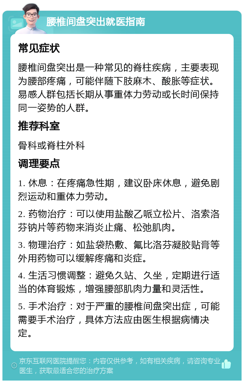 腰椎间盘突出就医指南 常见症状 腰椎间盘突出是一种常见的脊柱疾病，主要表现为腰部疼痛，可能伴随下肢麻木、酸胀等症状。易感人群包括长期从事重体力劳动或长时间保持同一姿势的人群。 推荐科室 骨科或脊柱外科 调理要点 1. 休息：在疼痛急性期，建议卧床休息，避免剧烈运动和重体力劳动。 2. 药物治疗：可以使用盐酸乙哌立松片、洛索洛芬钠片等药物来消炎止痛、松弛肌肉。 3. 物理治疗：如盐袋热敷、氟比洛芬凝胶贴膏等外用药物可以缓解疼痛和炎症。 4. 生活习惯调整：避免久站、久坐，定期进行适当的体育锻炼，增强腰部肌肉力量和灵活性。 5. 手术治疗：对于严重的腰椎间盘突出症，可能需要手术治疗，具体方法应由医生根据病情决定。