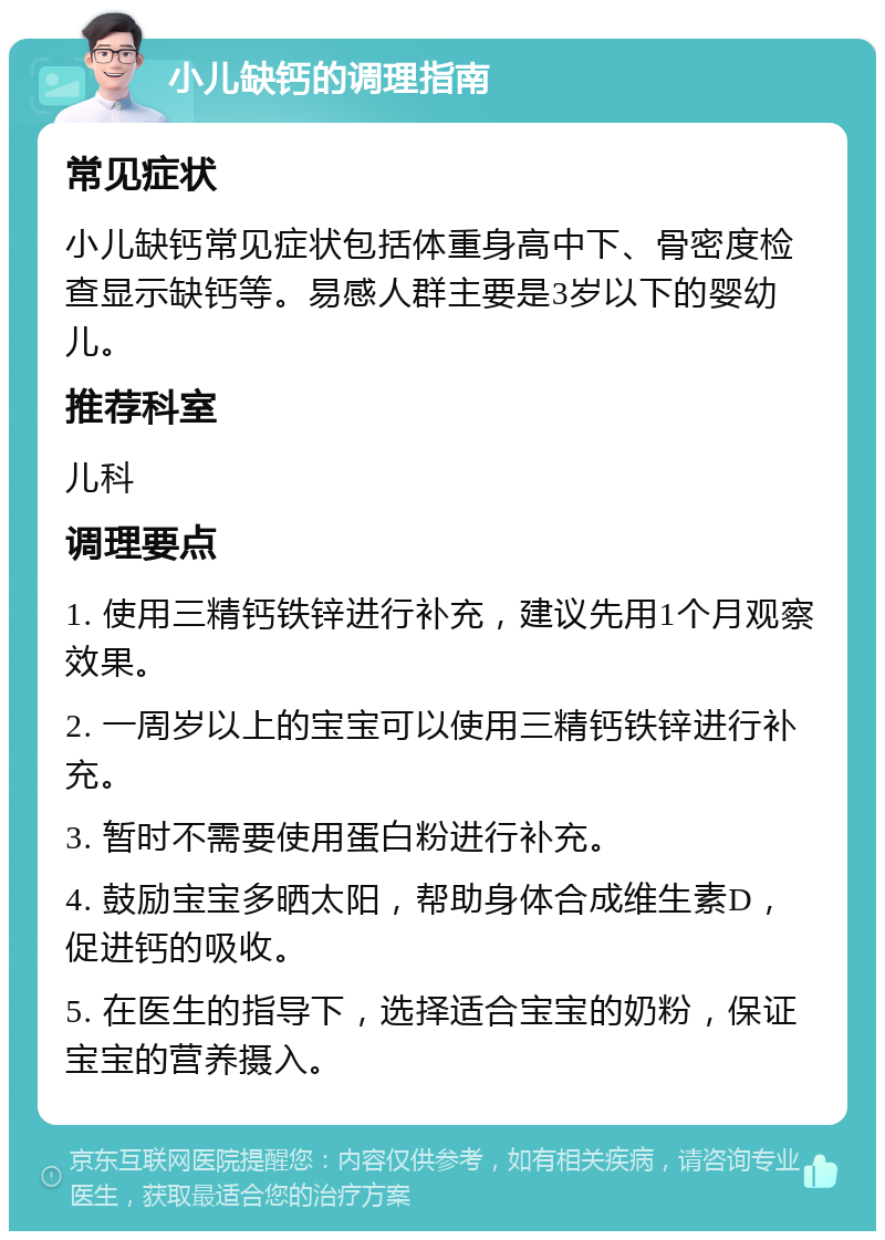 小儿缺钙的调理指南 常见症状 小儿缺钙常见症状包括体重身高中下、骨密度检查显示缺钙等。易感人群主要是3岁以下的婴幼儿。 推荐科室 儿科 调理要点 1. 使用三精钙铁锌进行补充，建议先用1个月观察效果。 2. 一周岁以上的宝宝可以使用三精钙铁锌进行补充。 3. 暂时不需要使用蛋白粉进行补充。 4. 鼓励宝宝多晒太阳，帮助身体合成维生素D，促进钙的吸收。 5. 在医生的指导下，选择适合宝宝的奶粉，保证宝宝的营养摄入。