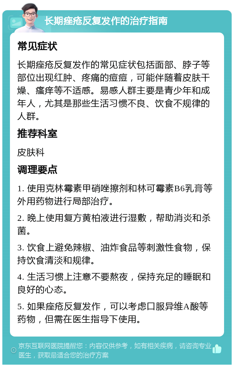 长期痤疮反复发作的治疗指南 常见症状 长期痤疮反复发作的常见症状包括面部、脖子等部位出现红肿、疼痛的痘痘，可能伴随着皮肤干燥、瘙痒等不适感。易感人群主要是青少年和成年人，尤其是那些生活习惯不良、饮食不规律的人群。 推荐科室 皮肤科 调理要点 1. 使用克林霉素甲硝唑擦剂和林可霉素B6乳膏等外用药物进行局部治疗。 2. 晚上使用复方黄柏液进行湿敷，帮助消炎和杀菌。 3. 饮食上避免辣椒、油炸食品等刺激性食物，保持饮食清淡和规律。 4. 生活习惯上注意不要熬夜，保持充足的睡眠和良好的心态。 5. 如果痤疮反复发作，可以考虑口服异维A酸等药物，但需在医生指导下使用。