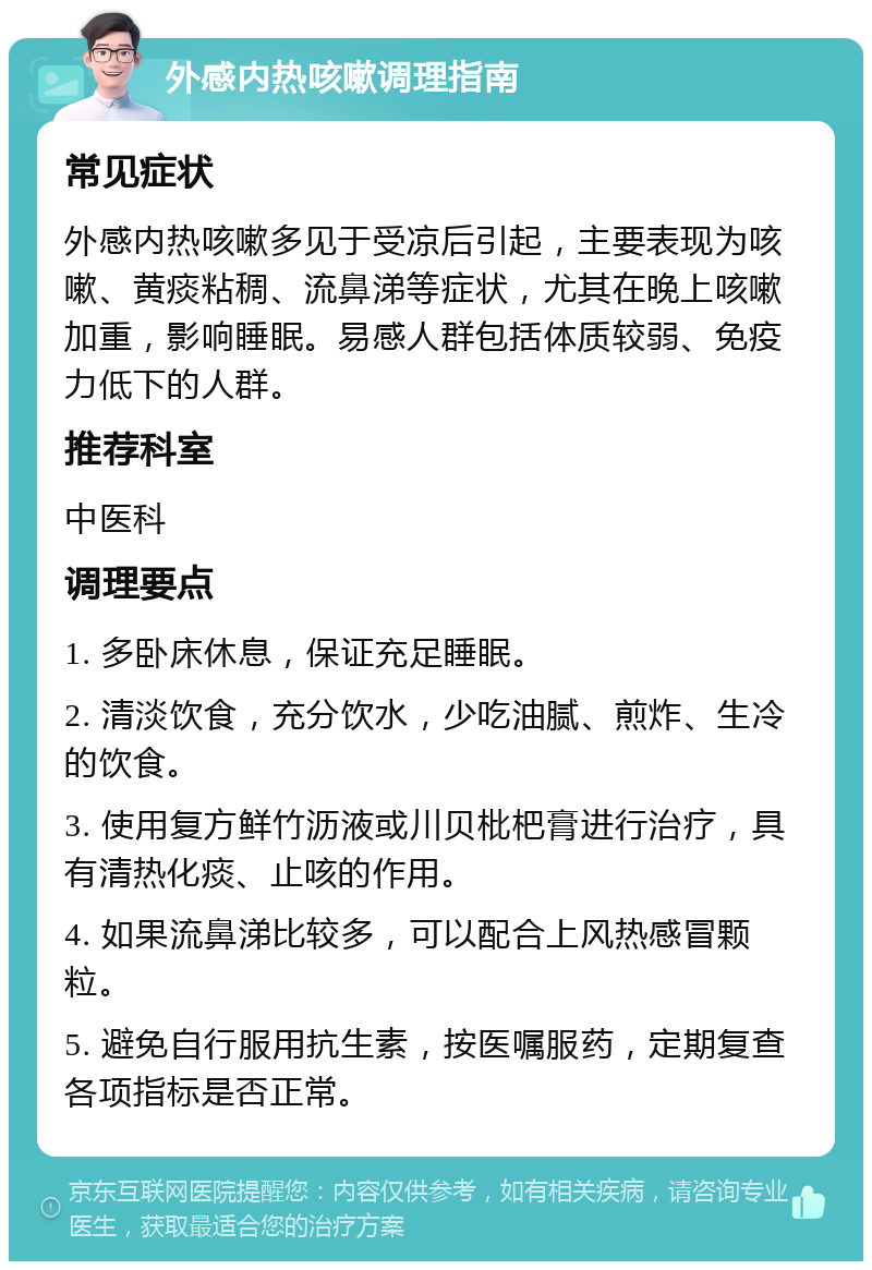 外感内热咳嗽调理指南 常见症状 外感内热咳嗽多见于受凉后引起，主要表现为咳嗽、黄痰粘稠、流鼻涕等症状，尤其在晚上咳嗽加重，影响睡眠。易感人群包括体质较弱、免疫力低下的人群。 推荐科室 中医科 调理要点 1. 多卧床休息，保证充足睡眠。 2. 清淡饮食，充分饮水，少吃油腻、煎炸、生冷的饮食。 3. 使用复方鲜竹沥液或川贝枇杷膏进行治疗，具有清热化痰、止咳的作用。 4. 如果流鼻涕比较多，可以配合上风热感冒颗粒。 5. 避免自行服用抗生素，按医嘱服药，定期复查各项指标是否正常。