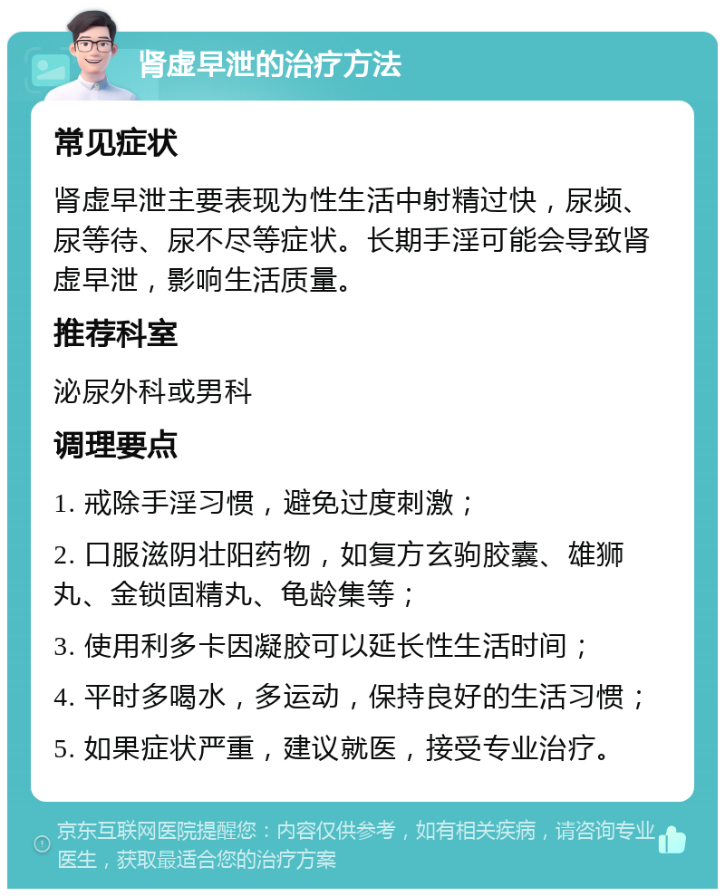 肾虚早泄的治疗方法 常见症状 肾虚早泄主要表现为性生活中射精过快，尿频、尿等待、尿不尽等症状。长期手淫可能会导致肾虚早泄，影响生活质量。 推荐科室 泌尿外科或男科 调理要点 1. 戒除手淫习惯，避免过度刺激； 2. 口服滋阴壮阳药物，如复方玄驹胶囊、雄狮丸、金锁固精丸、龟龄集等； 3. 使用利多卡因凝胶可以延长性生活时间； 4. 平时多喝水，多运动，保持良好的生活习惯； 5. 如果症状严重，建议就医，接受专业治疗。