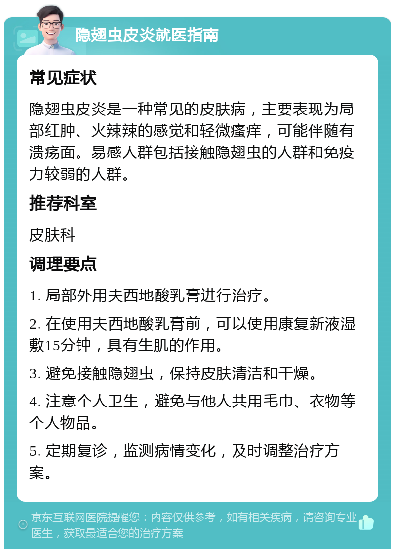 隐翅虫皮炎就医指南 常见症状 隐翅虫皮炎是一种常见的皮肤病，主要表现为局部红肿、火辣辣的感觉和轻微瘙痒，可能伴随有溃疡面。易感人群包括接触隐翅虫的人群和免疫力较弱的人群。 推荐科室 皮肤科 调理要点 1. 局部外用夫西地酸乳膏进行治疗。 2. 在使用夫西地酸乳膏前，可以使用康复新液湿敷15分钟，具有生肌的作用。 3. 避免接触隐翅虫，保持皮肤清洁和干燥。 4. 注意个人卫生，避免与他人共用毛巾、衣物等个人物品。 5. 定期复诊，监测病情变化，及时调整治疗方案。