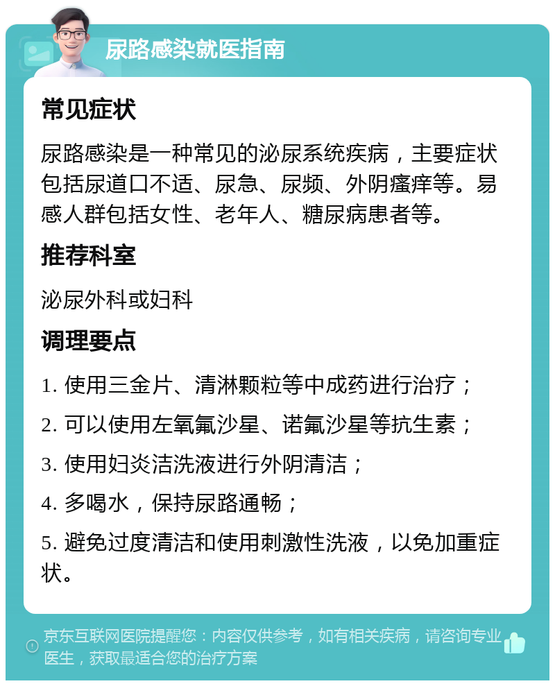 尿路感染就医指南 常见症状 尿路感染是一种常见的泌尿系统疾病，主要症状包括尿道口不适、尿急、尿频、外阴瘙痒等。易感人群包括女性、老年人、糖尿病患者等。 推荐科室 泌尿外科或妇科 调理要点 1. 使用三金片、清淋颗粒等中成药进行治疗； 2. 可以使用左氧氟沙星、诺氟沙星等抗生素； 3. 使用妇炎洁洗液进行外阴清洁； 4. 多喝水，保持尿路通畅； 5. 避免过度清洁和使用刺激性洗液，以免加重症状。