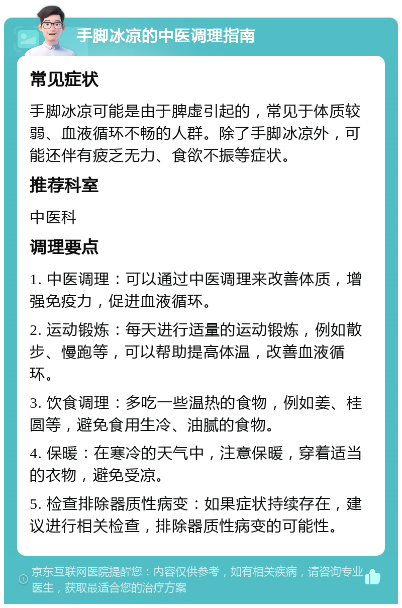 手脚冰凉的中医调理指南 常见症状 手脚冰凉可能是由于脾虚引起的，常见于体质较弱、血液循环不畅的人群。除了手脚冰凉外，可能还伴有疲乏无力、食欲不振等症状。 推荐科室 中医科 调理要点 1. 中医调理：可以通过中医调理来改善体质，增强免疫力，促进血液循环。 2. 运动锻炼：每天进行适量的运动锻炼，例如散步、慢跑等，可以帮助提高体温，改善血液循环。 3. 饮食调理：多吃一些温热的食物，例如姜、桂圆等，避免食用生冷、油腻的食物。 4. 保暖：在寒冷的天气中，注意保暖，穿着适当的衣物，避免受凉。 5. 检查排除器质性病变：如果症状持续存在，建议进行相关检查，排除器质性病变的可能性。