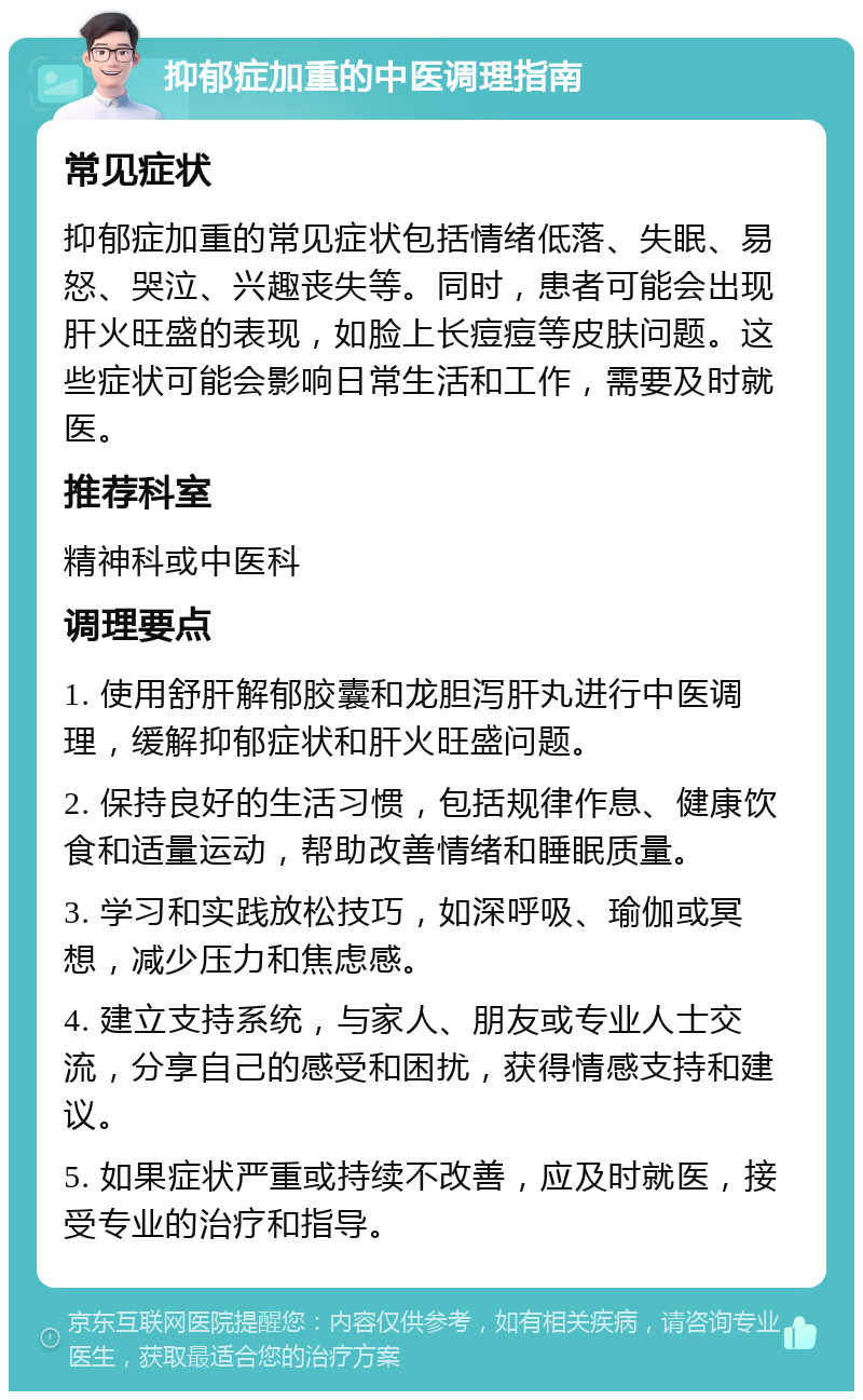 抑郁症加重的中医调理指南 常见症状 抑郁症加重的常见症状包括情绪低落、失眠、易怒、哭泣、兴趣丧失等。同时，患者可能会出现肝火旺盛的表现，如脸上长痘痘等皮肤问题。这些症状可能会影响日常生活和工作，需要及时就医。 推荐科室 精神科或中医科 调理要点 1. 使用舒肝解郁胶囊和龙胆泻肝丸进行中医调理，缓解抑郁症状和肝火旺盛问题。 2. 保持良好的生活习惯，包括规律作息、健康饮食和适量运动，帮助改善情绪和睡眠质量。 3. 学习和实践放松技巧，如深呼吸、瑜伽或冥想，减少压力和焦虑感。 4. 建立支持系统，与家人、朋友或专业人士交流，分享自己的感受和困扰，获得情感支持和建议。 5. 如果症状严重或持续不改善，应及时就医，接受专业的治疗和指导。