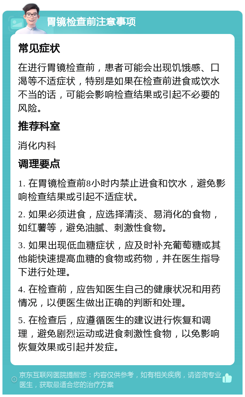 胃镜检查前注意事项 常见症状 在进行胃镜检查前，患者可能会出现饥饿感、口渴等不适症状，特别是如果在检查前进食或饮水不当的话，可能会影响检查结果或引起不必要的风险。 推荐科室 消化内科 调理要点 1. 在胃镜检查前8小时内禁止进食和饮水，避免影响检查结果或引起不适症状。 2. 如果必须进食，应选择清淡、易消化的食物，如红薯等，避免油腻、刺激性食物。 3. 如果出现低血糖症状，应及时补充葡萄糖或其他能快速提高血糖的食物或药物，并在医生指导下进行处理。 4. 在检查前，应告知医生自己的健康状况和用药情况，以便医生做出正确的判断和处理。 5. 在检查后，应遵循医生的建议进行恢复和调理，避免剧烈运动或进食刺激性食物，以免影响恢复效果或引起并发症。