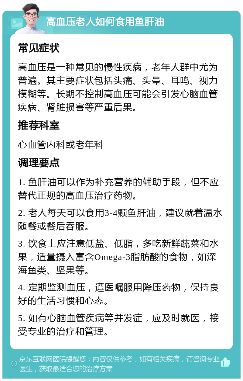 高血压老人如何食用鱼肝油 常见症状 高血压是一种常见的慢性疾病，老年人群中尤为普遍。其主要症状包括头痛、头晕、耳鸣、视力模糊等。长期不控制高血压可能会引发心脑血管疾病、肾脏损害等严重后果。 推荐科室 心血管内科或老年科 调理要点 1. 鱼肝油可以作为补充营养的辅助手段，但不应替代正规的高血压治疗药物。 2. 老人每天可以食用3-4颗鱼肝油，建议就着温水随餐或餐后吞服。 3. 饮食上应注意低盐、低脂，多吃新鲜蔬菜和水果，适量摄入富含Omega-3脂肪酸的食物，如深海鱼类、坚果等。 4. 定期监测血压，遵医嘱服用降压药物，保持良好的生活习惯和心态。 5. 如有心脑血管疾病等并发症，应及时就医，接受专业的治疗和管理。