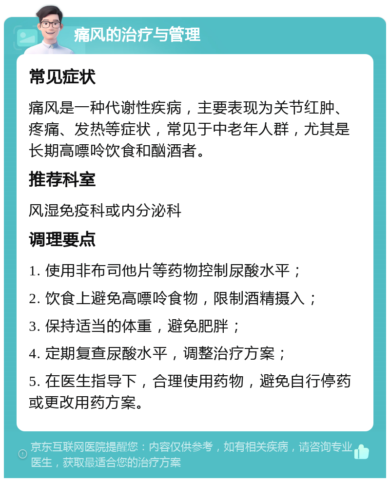 痛风的治疗与管理 常见症状 痛风是一种代谢性疾病，主要表现为关节红肿、疼痛、发热等症状，常见于中老年人群，尤其是长期高嘌呤饮食和酗酒者。 推荐科室 风湿免疫科或内分泌科 调理要点 1. 使用非布司他片等药物控制尿酸水平； 2. 饮食上避免高嘌呤食物，限制酒精摄入； 3. 保持适当的体重，避免肥胖； 4. 定期复查尿酸水平，调整治疗方案； 5. 在医生指导下，合理使用药物，避免自行停药或更改用药方案。