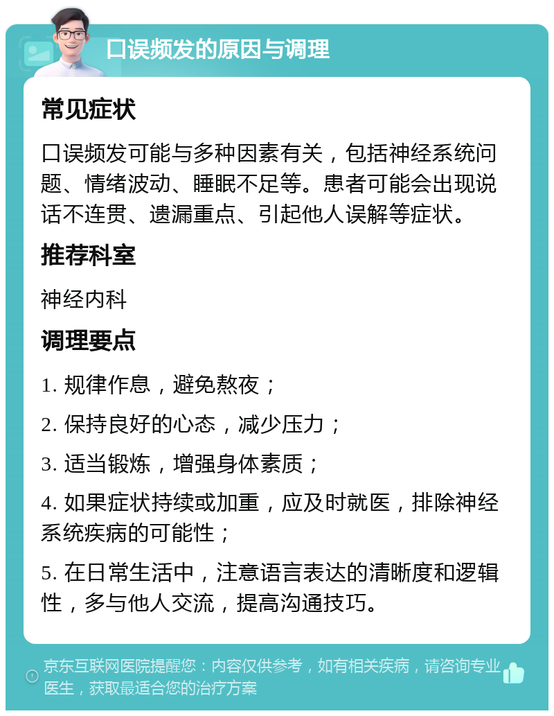 口误频发的原因与调理 常见症状 口误频发可能与多种因素有关，包括神经系统问题、情绪波动、睡眠不足等。患者可能会出现说话不连贯、遗漏重点、引起他人误解等症状。 推荐科室 神经内科 调理要点 1. 规律作息，避免熬夜； 2. 保持良好的心态，减少压力； 3. 适当锻炼，增强身体素质； 4. 如果症状持续或加重，应及时就医，排除神经系统疾病的可能性； 5. 在日常生活中，注意语言表达的清晰度和逻辑性，多与他人交流，提高沟通技巧。