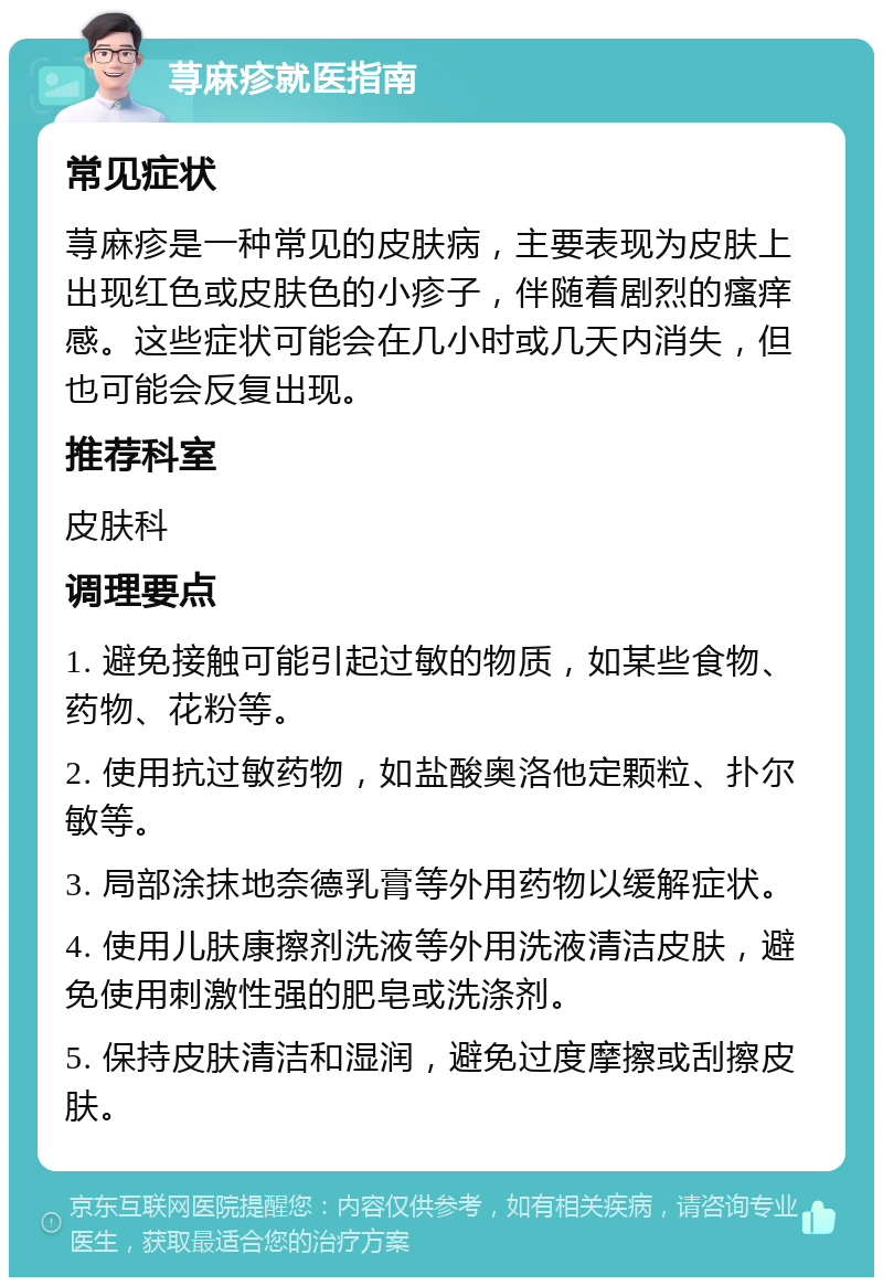 荨麻疹就医指南 常见症状 荨麻疹是一种常见的皮肤病，主要表现为皮肤上出现红色或皮肤色的小疹子，伴随着剧烈的瘙痒感。这些症状可能会在几小时或几天内消失，但也可能会反复出现。 推荐科室 皮肤科 调理要点 1. 避免接触可能引起过敏的物质，如某些食物、药物、花粉等。 2. 使用抗过敏药物，如盐酸奥洛他定颗粒、扑尔敏等。 3. 局部涂抹地奈德乳膏等外用药物以缓解症状。 4. 使用儿肤康擦剂洗液等外用洗液清洁皮肤，避免使用刺激性强的肥皂或洗涤剂。 5. 保持皮肤清洁和湿润，避免过度摩擦或刮擦皮肤。