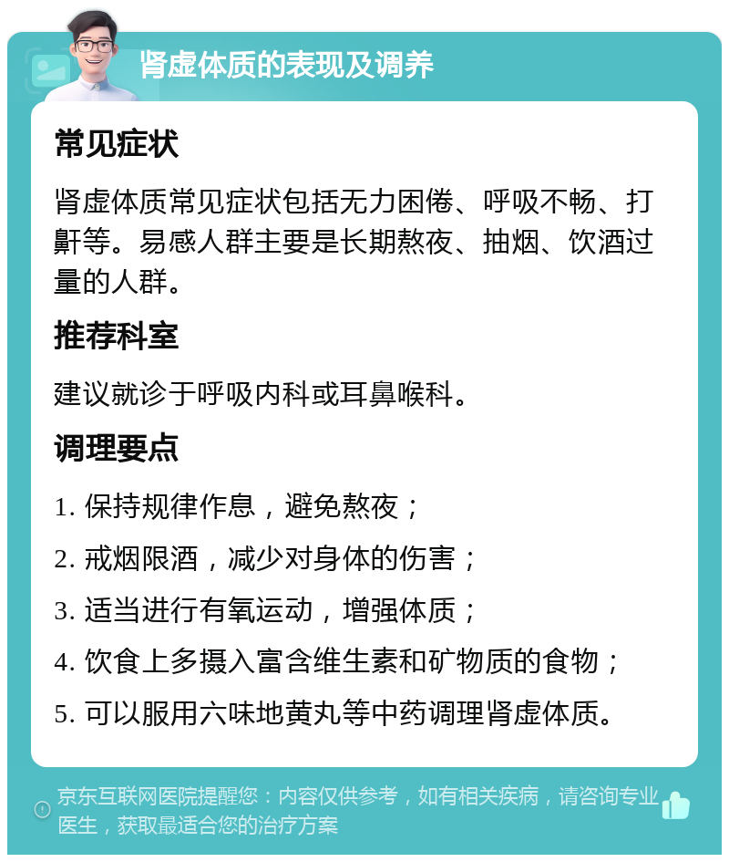 肾虚体质的表现及调养 常见症状 肾虚体质常见症状包括无力困倦、呼吸不畅、打鼾等。易感人群主要是长期熬夜、抽烟、饮酒过量的人群。 推荐科室 建议就诊于呼吸内科或耳鼻喉科。 调理要点 1. 保持规律作息，避免熬夜； 2. 戒烟限酒，减少对身体的伤害； 3. 适当进行有氧运动，增强体质； 4. 饮食上多摄入富含维生素和矿物质的食物； 5. 可以服用六味地黄丸等中药调理肾虚体质。