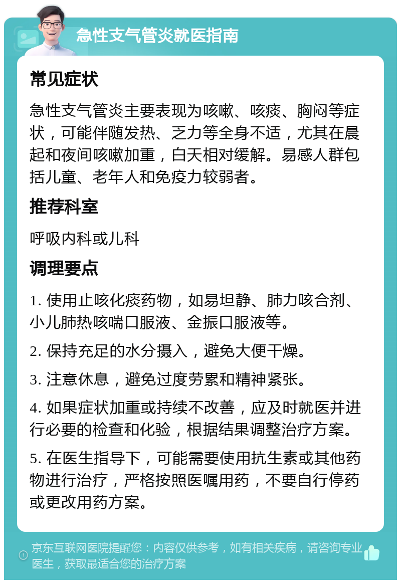 急性支气管炎就医指南 常见症状 急性支气管炎主要表现为咳嗽、咳痰、胸闷等症状，可能伴随发热、乏力等全身不适，尤其在晨起和夜间咳嗽加重，白天相对缓解。易感人群包括儿童、老年人和免疫力较弱者。 推荐科室 呼吸内科或儿科 调理要点 1. 使用止咳化痰药物，如易坦静、肺力咳合剂、小儿肺热咳喘口服液、金振口服液等。 2. 保持充足的水分摄入，避免大便干燥。 3. 注意休息，避免过度劳累和精神紧张。 4. 如果症状加重或持续不改善，应及时就医并进行必要的检查和化验，根据结果调整治疗方案。 5. 在医生指导下，可能需要使用抗生素或其他药物进行治疗，严格按照医嘱用药，不要自行停药或更改用药方案。