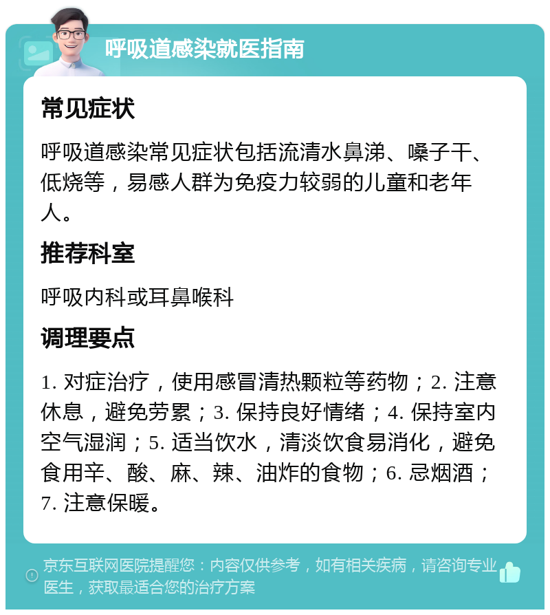 呼吸道感染就医指南 常见症状 呼吸道感染常见症状包括流清水鼻涕、嗓子干、低烧等，易感人群为免疫力较弱的儿童和老年人。 推荐科室 呼吸内科或耳鼻喉科 调理要点 1. 对症治疗，使用感冒清热颗粒等药物；2. 注意休息，避免劳累；3. 保持良好情绪；4. 保持室内空气湿润；5. 适当饮水，清淡饮食易消化，避免食用辛、酸、麻、辣、油炸的食物；6. 忌烟酒；7. 注意保暖。