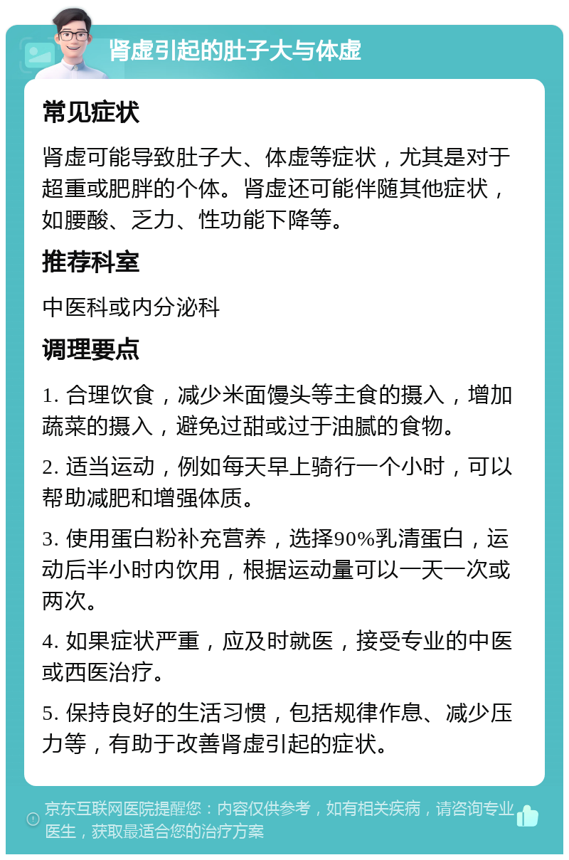 肾虚引起的肚子大与体虚 常见症状 肾虚可能导致肚子大、体虚等症状，尤其是对于超重或肥胖的个体。肾虚还可能伴随其他症状，如腰酸、乏力、性功能下降等。 推荐科室 中医科或内分泌科 调理要点 1. 合理饮食，减少米面馒头等主食的摄入，增加蔬菜的摄入，避免过甜或过于油腻的食物。 2. 适当运动，例如每天早上骑行一个小时，可以帮助减肥和增强体质。 3. 使用蛋白粉补充营养，选择90%乳清蛋白，运动后半小时内饮用，根据运动量可以一天一次或两次。 4. 如果症状严重，应及时就医，接受专业的中医或西医治疗。 5. 保持良好的生活习惯，包括规律作息、减少压力等，有助于改善肾虚引起的症状。