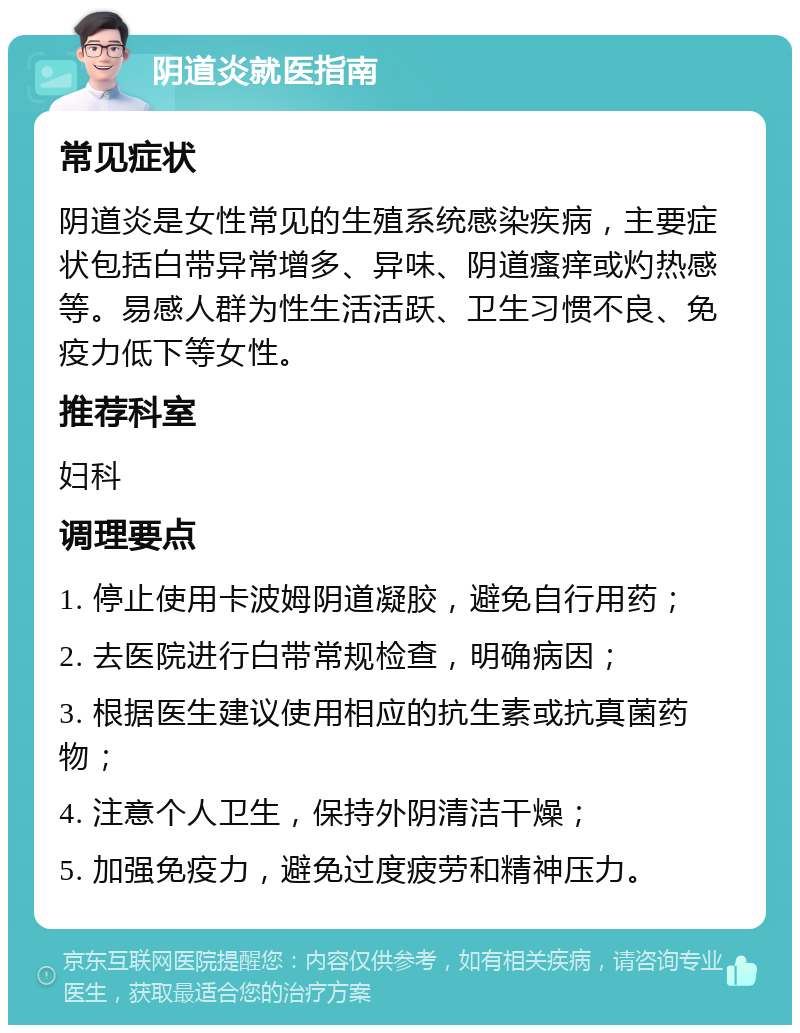 阴道炎就医指南 常见症状 阴道炎是女性常见的生殖系统感染疾病，主要症状包括白带异常增多、异味、阴道瘙痒或灼热感等。易感人群为性生活活跃、卫生习惯不良、免疫力低下等女性。 推荐科室 妇科 调理要点 1. 停止使用卡波姆阴道凝胶，避免自行用药； 2. 去医院进行白带常规检查，明确病因； 3. 根据医生建议使用相应的抗生素或抗真菌药物； 4. 注意个人卫生，保持外阴清洁干燥； 5. 加强免疫力，避免过度疲劳和精神压力。