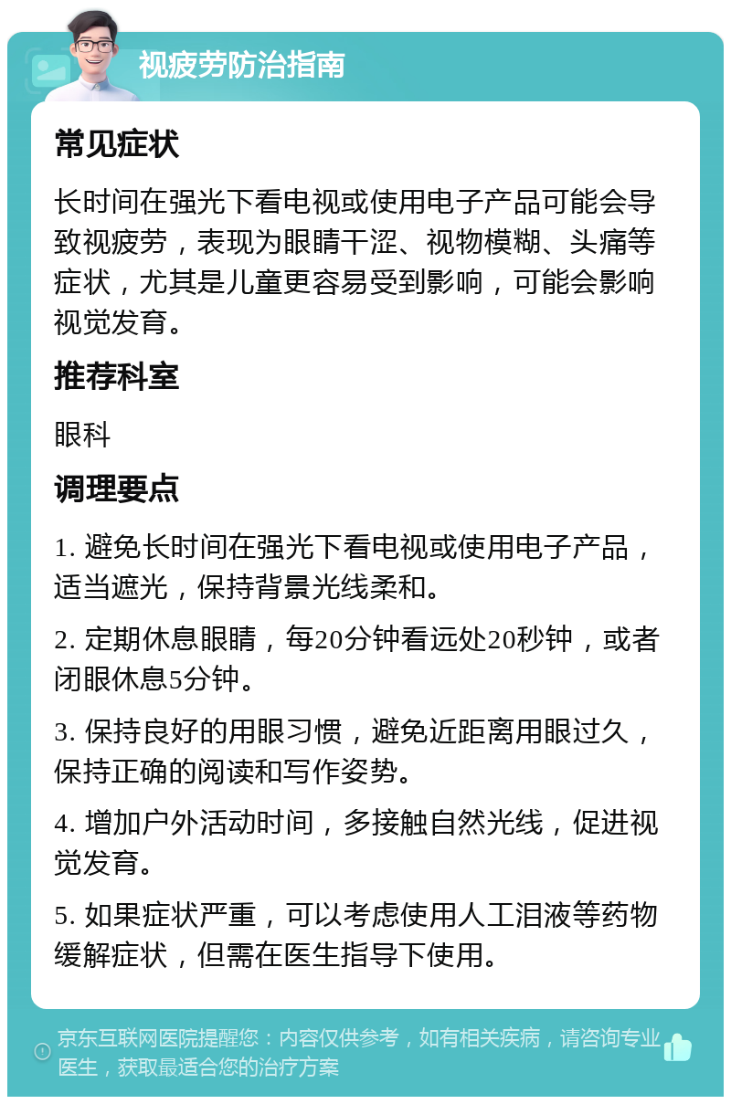 视疲劳防治指南 常见症状 长时间在强光下看电视或使用电子产品可能会导致视疲劳，表现为眼睛干涩、视物模糊、头痛等症状，尤其是儿童更容易受到影响，可能会影响视觉发育。 推荐科室 眼科 调理要点 1. 避免长时间在强光下看电视或使用电子产品，适当遮光，保持背景光线柔和。 2. 定期休息眼睛，每20分钟看远处20秒钟，或者闭眼休息5分钟。 3. 保持良好的用眼习惯，避免近距离用眼过久，保持正确的阅读和写作姿势。 4. 增加户外活动时间，多接触自然光线，促进视觉发育。 5. 如果症状严重，可以考虑使用人工泪液等药物缓解症状，但需在医生指导下使用。