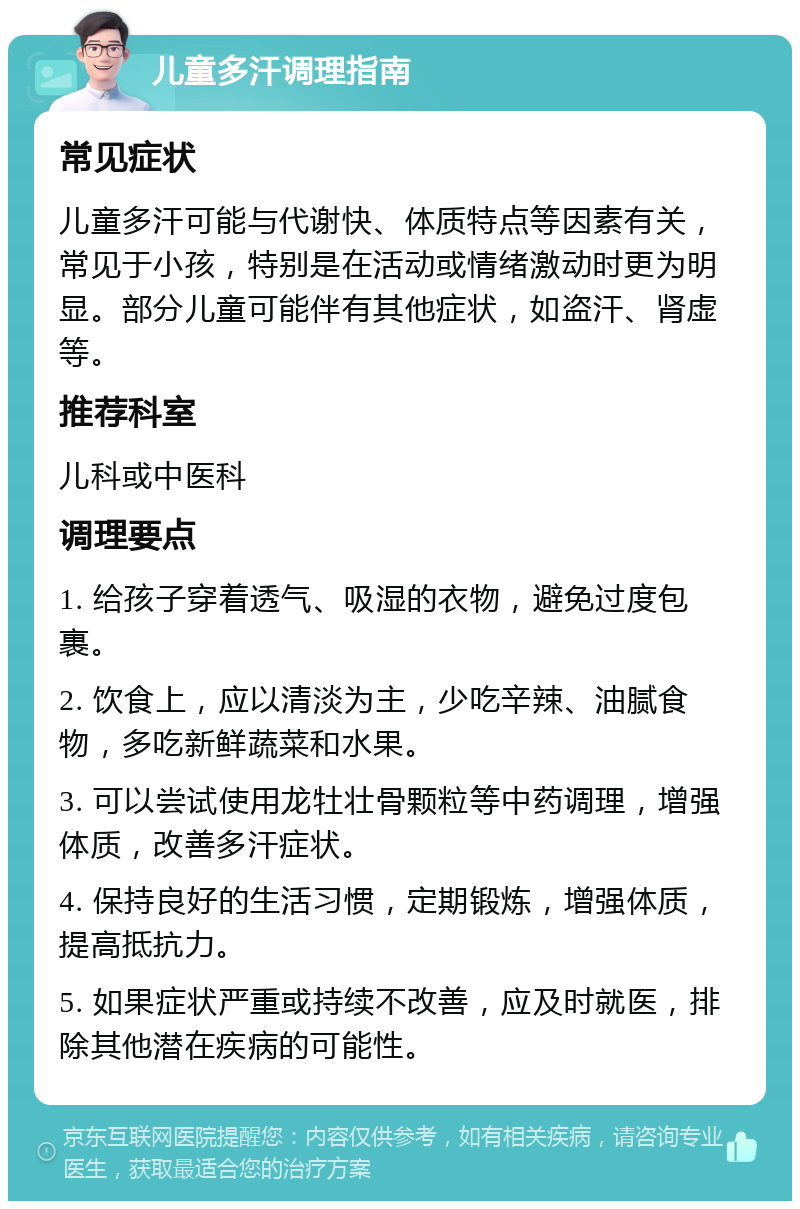 儿童多汗调理指南 常见症状 儿童多汗可能与代谢快、体质特点等因素有关，常见于小孩，特别是在活动或情绪激动时更为明显。部分儿童可能伴有其他症状，如盗汗、肾虚等。 推荐科室 儿科或中医科 调理要点 1. 给孩子穿着透气、吸湿的衣物，避免过度包裹。 2. 饮食上，应以清淡为主，少吃辛辣、油腻食物，多吃新鲜蔬菜和水果。 3. 可以尝试使用龙牡壮骨颗粒等中药调理，增强体质，改善多汗症状。 4. 保持良好的生活习惯，定期锻炼，增强体质，提高抵抗力。 5. 如果症状严重或持续不改善，应及时就医，排除其他潜在疾病的可能性。