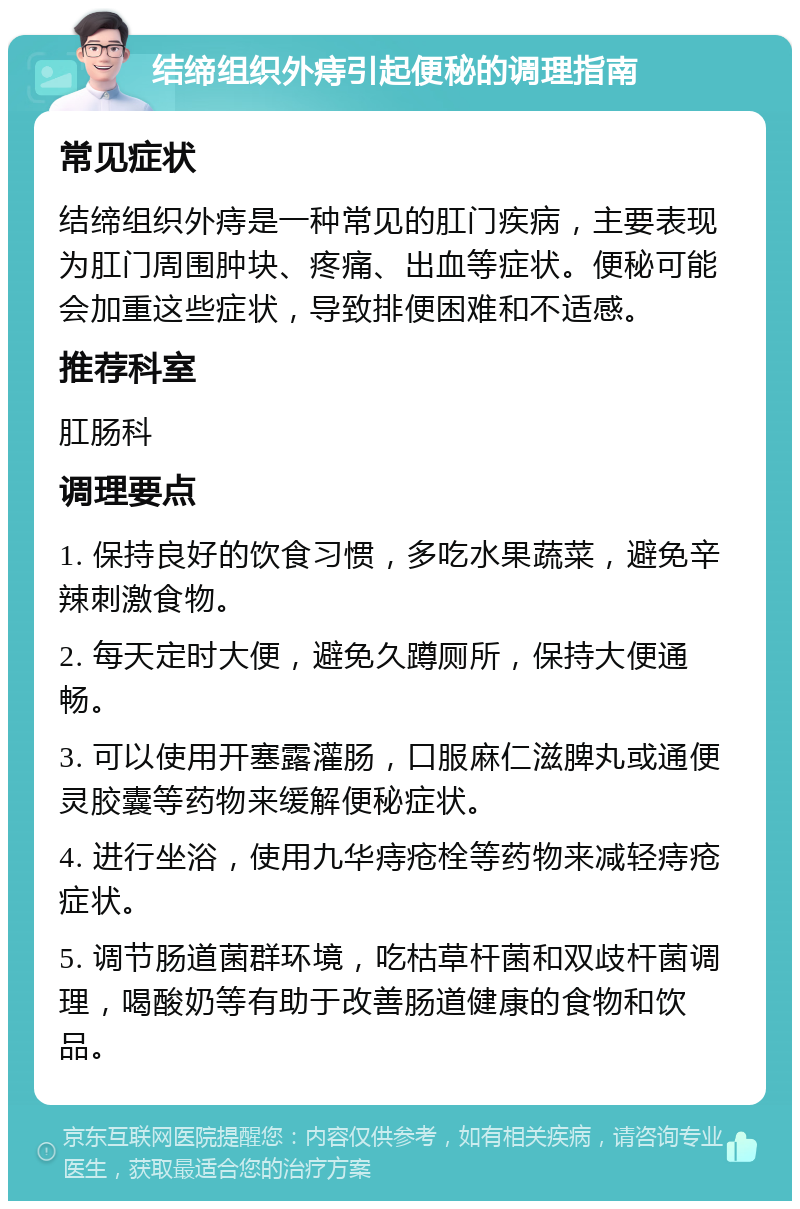 结缔组织外痔引起便秘的调理指南 常见症状 结缔组织外痔是一种常见的肛门疾病，主要表现为肛门周围肿块、疼痛、出血等症状。便秘可能会加重这些症状，导致排便困难和不适感。 推荐科室 肛肠科 调理要点 1. 保持良好的饮食习惯，多吃水果蔬菜，避免辛辣刺激食物。 2. 每天定时大便，避免久蹲厕所，保持大便通畅。 3. 可以使用开塞露灌肠，口服麻仁滋脾丸或通便灵胶囊等药物来缓解便秘症状。 4. 进行坐浴，使用九华痔疮栓等药物来减轻痔疮症状。 5. 调节肠道菌群环境，吃枯草杆菌和双歧杆菌调理，喝酸奶等有助于改善肠道健康的食物和饮品。