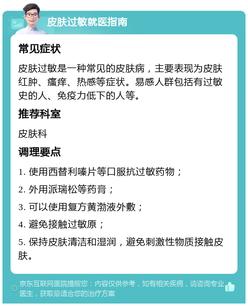 皮肤过敏就医指南 常见症状 皮肤过敏是一种常见的皮肤病，主要表现为皮肤红肿、瘙痒、热感等症状。易感人群包括有过敏史的人、免疫力低下的人等。 推荐科室 皮肤科 调理要点 1. 使用西替利嗪片等口服抗过敏药物； 2. 外用派瑞松等药膏； 3. 可以使用复方黄渤液外敷； 4. 避免接触过敏原； 5. 保持皮肤清洁和湿润，避免刺激性物质接触皮肤。