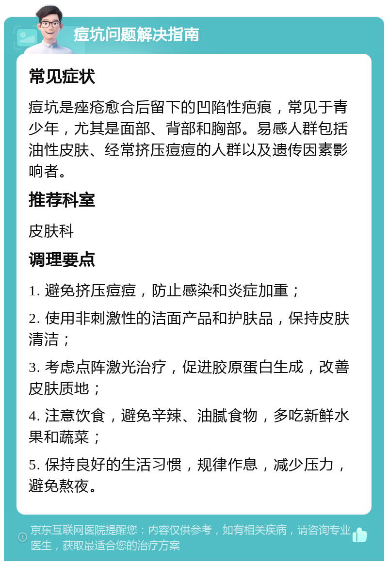 痘坑问题解决指南 常见症状 痘坑是痤疮愈合后留下的凹陷性疤痕，常见于青少年，尤其是面部、背部和胸部。易感人群包括油性皮肤、经常挤压痘痘的人群以及遗传因素影响者。 推荐科室 皮肤科 调理要点 1. 避免挤压痘痘，防止感染和炎症加重； 2. 使用非刺激性的洁面产品和护肤品，保持皮肤清洁； 3. 考虑点阵激光治疗，促进胶原蛋白生成，改善皮肤质地； 4. 注意饮食，避免辛辣、油腻食物，多吃新鲜水果和蔬菜； 5. 保持良好的生活习惯，规律作息，减少压力，避免熬夜。