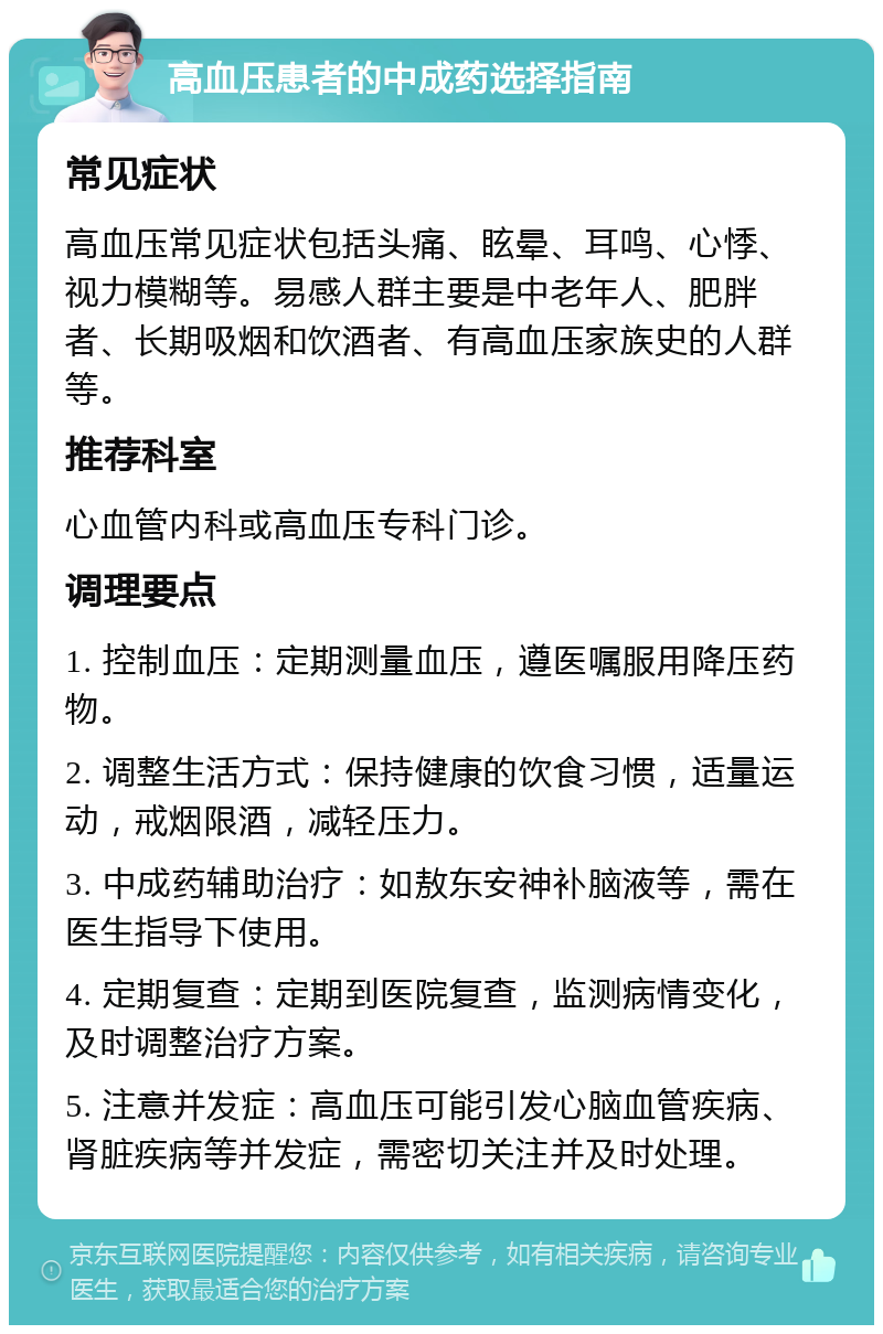 高血压患者的中成药选择指南 常见症状 高血压常见症状包括头痛、眩晕、耳鸣、心悸、视力模糊等。易感人群主要是中老年人、肥胖者、长期吸烟和饮酒者、有高血压家族史的人群等。 推荐科室 心血管内科或高血压专科门诊。 调理要点 1. 控制血压：定期测量血压，遵医嘱服用降压药物。 2. 调整生活方式：保持健康的饮食习惯，适量运动，戒烟限酒，减轻压力。 3. 中成药辅助治疗：如敖东安神补脑液等，需在医生指导下使用。 4. 定期复查：定期到医院复查，监测病情变化，及时调整治疗方案。 5. 注意并发症：高血压可能引发心脑血管疾病、肾脏疾病等并发症，需密切关注并及时处理。