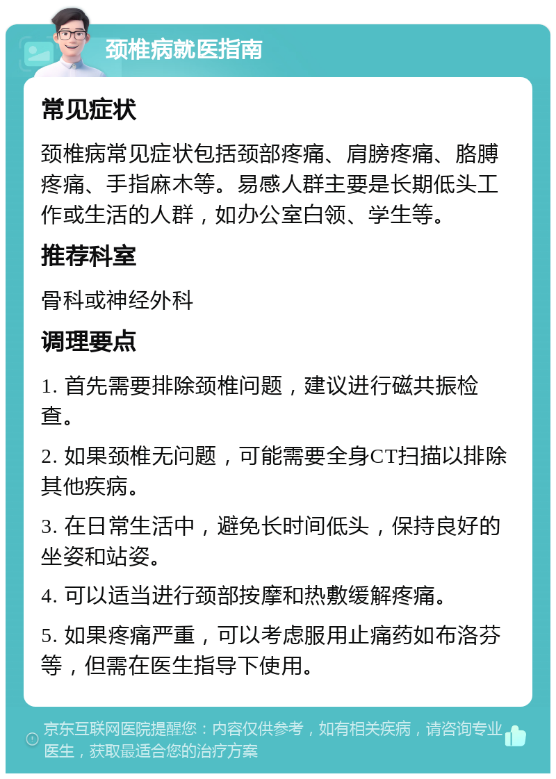 颈椎病就医指南 常见症状 颈椎病常见症状包括颈部疼痛、肩膀疼痛、胳膊疼痛、手指麻木等。易感人群主要是长期低头工作或生活的人群，如办公室白领、学生等。 推荐科室 骨科或神经外科 调理要点 1. 首先需要排除颈椎问题，建议进行磁共振检查。 2. 如果颈椎无问题，可能需要全身CT扫描以排除其他疾病。 3. 在日常生活中，避免长时间低头，保持良好的坐姿和站姿。 4. 可以适当进行颈部按摩和热敷缓解疼痛。 5. 如果疼痛严重，可以考虑服用止痛药如布洛芬等，但需在医生指导下使用。