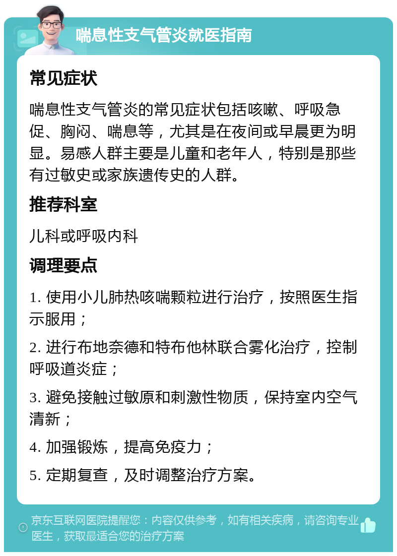 喘息性支气管炎就医指南 常见症状 喘息性支气管炎的常见症状包括咳嗽、呼吸急促、胸闷、喘息等，尤其是在夜间或早晨更为明显。易感人群主要是儿童和老年人，特别是那些有过敏史或家族遗传史的人群。 推荐科室 儿科或呼吸内科 调理要点 1. 使用小儿肺热咳喘颗粒进行治疗，按照医生指示服用； 2. 进行布地奈德和特布他林联合雾化治疗，控制呼吸道炎症； 3. 避免接触过敏原和刺激性物质，保持室内空气清新； 4. 加强锻炼，提高免疫力； 5. 定期复查，及时调整治疗方案。