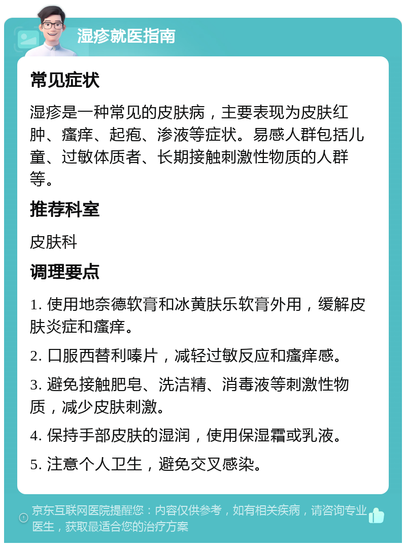 湿疹就医指南 常见症状 湿疹是一种常见的皮肤病，主要表现为皮肤红肿、瘙痒、起疱、渗液等症状。易感人群包括儿童、过敏体质者、长期接触刺激性物质的人群等。 推荐科室 皮肤科 调理要点 1. 使用地奈德软膏和冰黄肤乐软膏外用，缓解皮肤炎症和瘙痒。 2. 口服西替利嗪片，减轻过敏反应和瘙痒感。 3. 避免接触肥皂、洗洁精、消毒液等刺激性物质，减少皮肤刺激。 4. 保持手部皮肤的湿润，使用保湿霜或乳液。 5. 注意个人卫生，避免交叉感染。