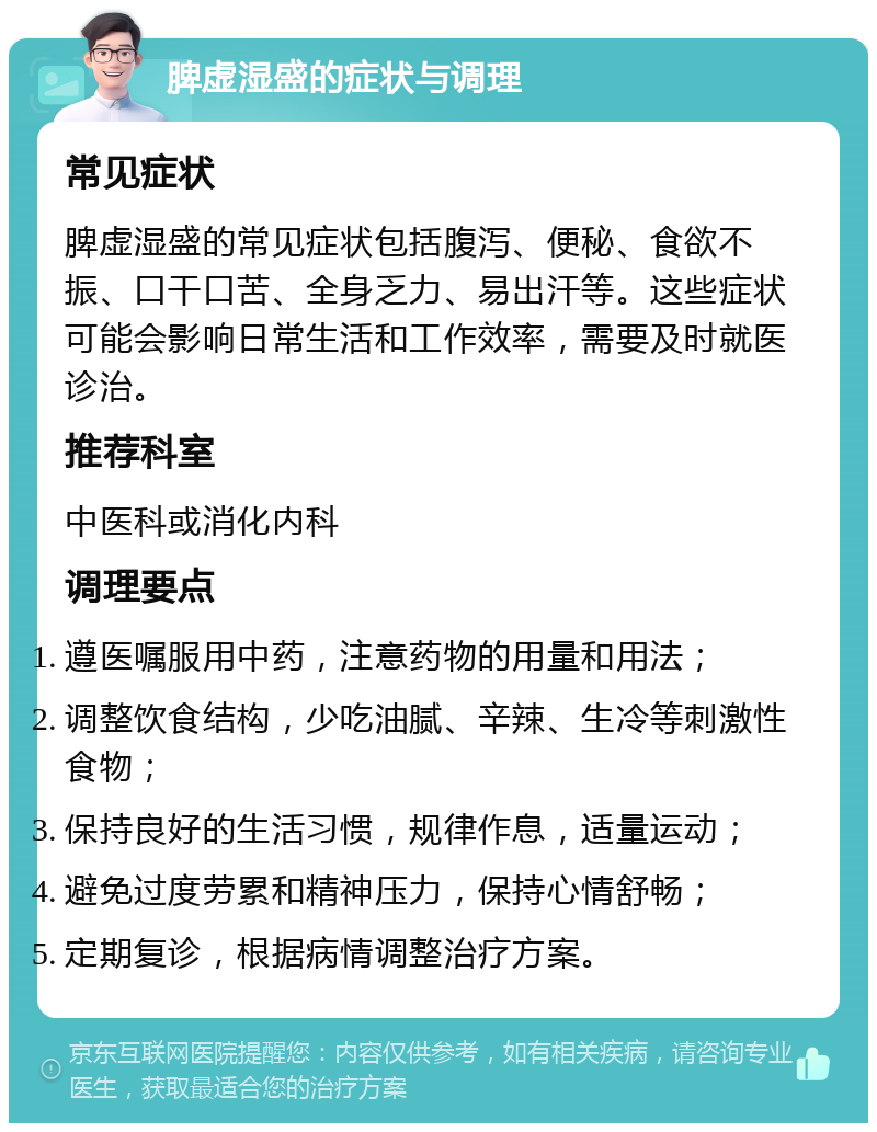 脾虚湿盛的症状与调理 常见症状 脾虚湿盛的常见症状包括腹泻、便秘、食欲不振、口干口苦、全身乏力、易出汗等。这些症状可能会影响日常生活和工作效率，需要及时就医诊治。 推荐科室 中医科或消化内科 调理要点 遵医嘱服用中药，注意药物的用量和用法； 调整饮食结构，少吃油腻、辛辣、生冷等刺激性食物； 保持良好的生活习惯，规律作息，适量运动； 避免过度劳累和精神压力，保持心情舒畅； 定期复诊，根据病情调整治疗方案。