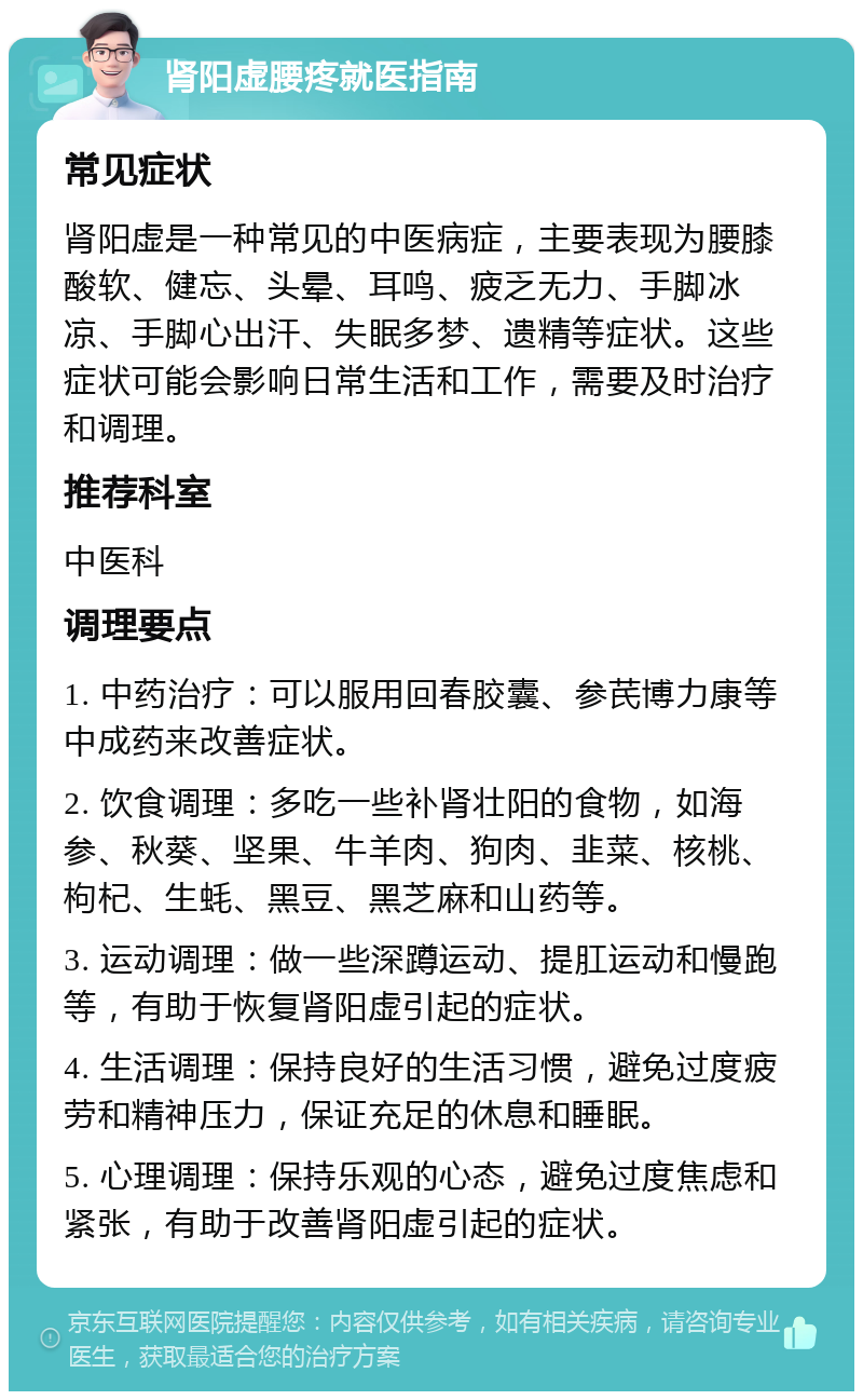 肾阳虚腰疼就医指南 常见症状 肾阳虚是一种常见的中医病症，主要表现为腰膝酸软、健忘、头晕、耳鸣、疲乏无力、手脚冰凉、手脚心出汗、失眠多梦、遗精等症状。这些症状可能会影响日常生活和工作，需要及时治疗和调理。 推荐科室 中医科 调理要点 1. 中药治疗：可以服用回春胶囊、参芪博力康等中成药来改善症状。 2. 饮食调理：多吃一些补肾壮阳的食物，如海参、秋葵、坚果、牛羊肉、狗肉、韭菜、核桃、枸杞、生蚝、黑豆、黑芝麻和山药等。 3. 运动调理：做一些深蹲运动、提肛运动和慢跑等，有助于恢复肾阳虚引起的症状。 4. 生活调理：保持良好的生活习惯，避免过度疲劳和精神压力，保证充足的休息和睡眠。 5. 心理调理：保持乐观的心态，避免过度焦虑和紧张，有助于改善肾阳虚引起的症状。