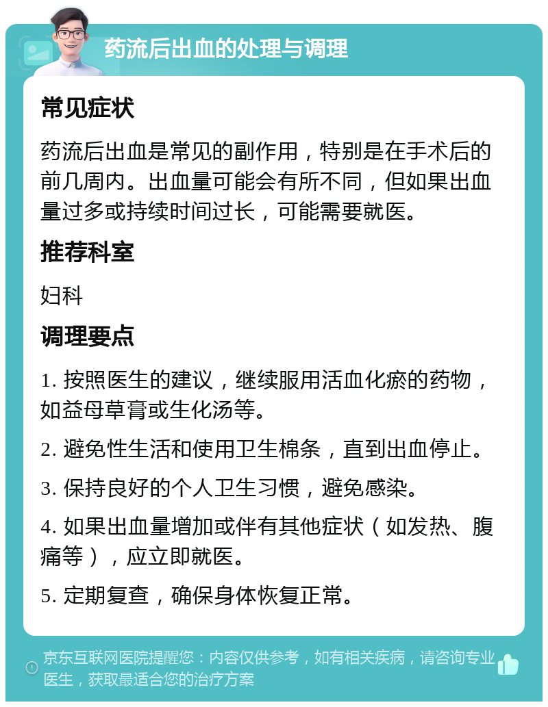 药流后出血的处理与调理 常见症状 药流后出血是常见的副作用，特别是在手术后的前几周内。出血量可能会有所不同，但如果出血量过多或持续时间过长，可能需要就医。 推荐科室 妇科 调理要点 1. 按照医生的建议，继续服用活血化瘀的药物，如益母草膏或生化汤等。 2. 避免性生活和使用卫生棉条，直到出血停止。 3. 保持良好的个人卫生习惯，避免感染。 4. 如果出血量增加或伴有其他症状（如发热、腹痛等），应立即就医。 5. 定期复查，确保身体恢复正常。