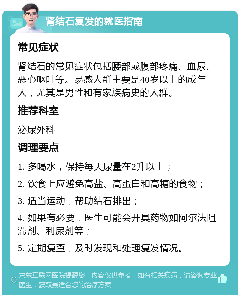 肾结石复发的就医指南 常见症状 肾结石的常见症状包括腰部或腹部疼痛、血尿、恶心呕吐等。易感人群主要是40岁以上的成年人，尤其是男性和有家族病史的人群。 推荐科室 泌尿外科 调理要点 1. 多喝水，保持每天尿量在2升以上； 2. 饮食上应避免高盐、高蛋白和高糖的食物； 3. 适当运动，帮助结石排出； 4. 如果有必要，医生可能会开具药物如阿尔法阻滞剂、利尿剂等； 5. 定期复查，及时发现和处理复发情况。