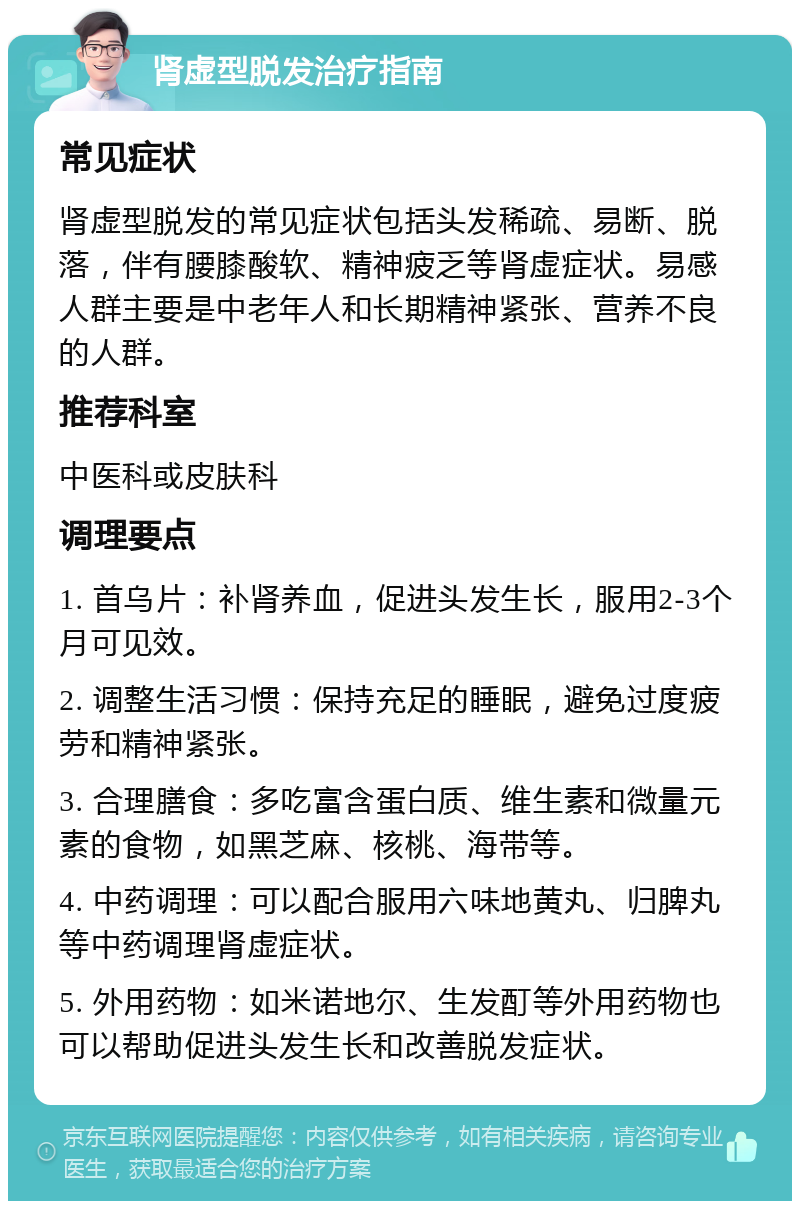 肾虚型脱发治疗指南 常见症状 肾虚型脱发的常见症状包括头发稀疏、易断、脱落，伴有腰膝酸软、精神疲乏等肾虚症状。易感人群主要是中老年人和长期精神紧张、营养不良的人群。 推荐科室 中医科或皮肤科 调理要点 1. 首乌片：补肾养血，促进头发生长，服用2-3个月可见效。 2. 调整生活习惯：保持充足的睡眠，避免过度疲劳和精神紧张。 3. 合理膳食：多吃富含蛋白质、维生素和微量元素的食物，如黑芝麻、核桃、海带等。 4. 中药调理：可以配合服用六味地黄丸、归脾丸等中药调理肾虚症状。 5. 外用药物：如米诺地尔、生发酊等外用药物也可以帮助促进头发生长和改善脱发症状。