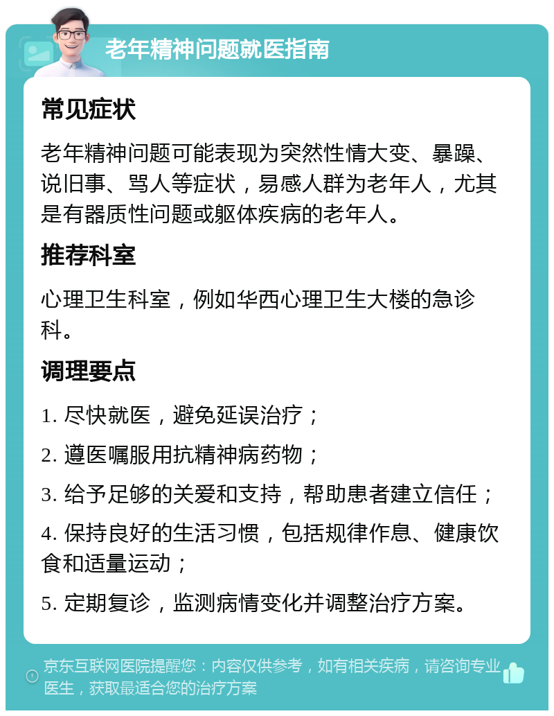 老年精神问题就医指南 常见症状 老年精神问题可能表现为突然性情大变、暴躁、说旧事、骂人等症状，易感人群为老年人，尤其是有器质性问题或躯体疾病的老年人。 推荐科室 心理卫生科室，例如华西心理卫生大楼的急诊科。 调理要点 1. 尽快就医，避免延误治疗； 2. 遵医嘱服用抗精神病药物； 3. 给予足够的关爱和支持，帮助患者建立信任； 4. 保持良好的生活习惯，包括规律作息、健康饮食和适量运动； 5. 定期复诊，监测病情变化并调整治疗方案。