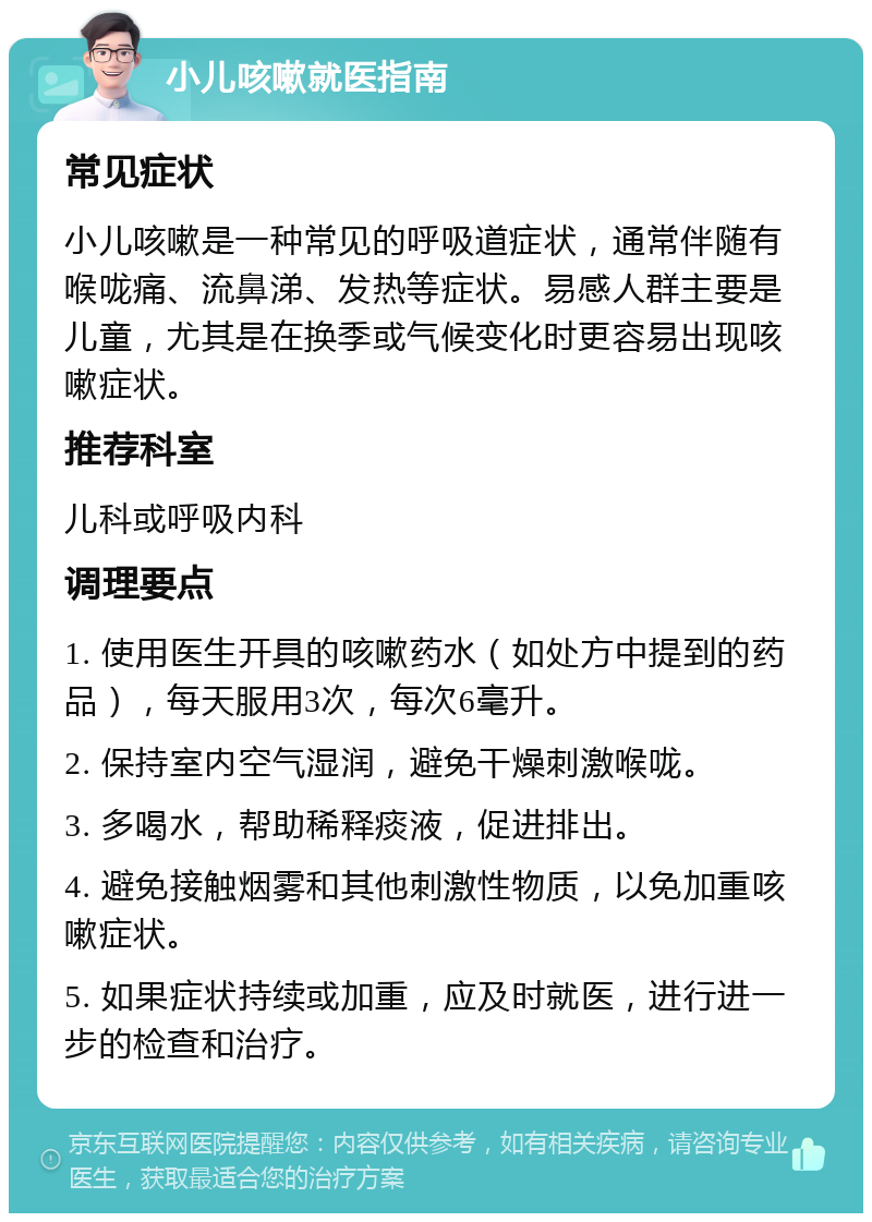 小儿咳嗽就医指南 常见症状 小儿咳嗽是一种常见的呼吸道症状，通常伴随有喉咙痛、流鼻涕、发热等症状。易感人群主要是儿童，尤其是在换季或气候变化时更容易出现咳嗽症状。 推荐科室 儿科或呼吸内科 调理要点 1. 使用医生开具的咳嗽药水（如处方中提到的药品），每天服用3次，每次6毫升。 2. 保持室内空气湿润，避免干燥刺激喉咙。 3. 多喝水，帮助稀释痰液，促进排出。 4. 避免接触烟雾和其他刺激性物质，以免加重咳嗽症状。 5. 如果症状持续或加重，应及时就医，进行进一步的检查和治疗。