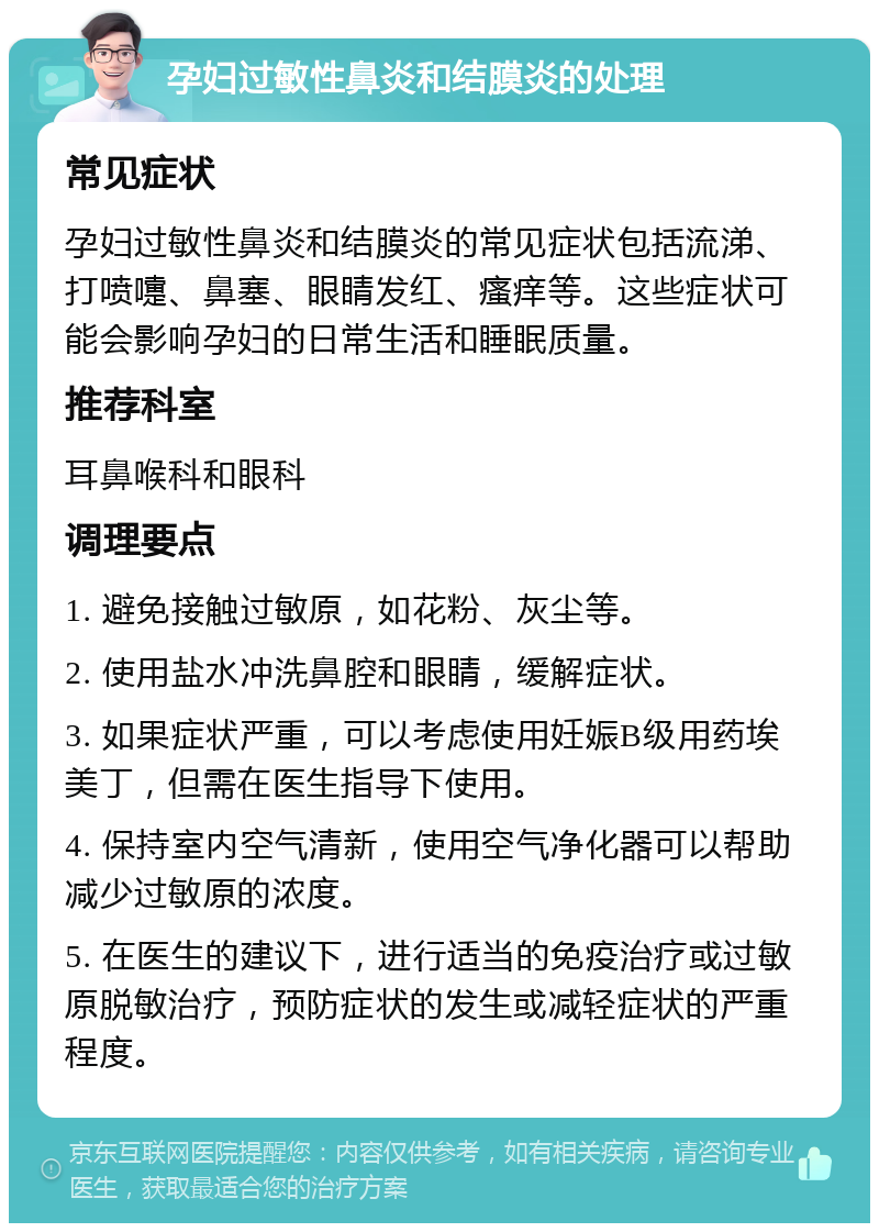 孕妇过敏性鼻炎和结膜炎的处理 常见症状 孕妇过敏性鼻炎和结膜炎的常见症状包括流涕、打喷嚏、鼻塞、眼睛发红、瘙痒等。这些症状可能会影响孕妇的日常生活和睡眠质量。 推荐科室 耳鼻喉科和眼科 调理要点 1. 避免接触过敏原，如花粉、灰尘等。 2. 使用盐水冲洗鼻腔和眼睛，缓解症状。 3. 如果症状严重，可以考虑使用妊娠B级用药埃美丁，但需在医生指导下使用。 4. 保持室内空气清新，使用空气净化器可以帮助减少过敏原的浓度。 5. 在医生的建议下，进行适当的免疫治疗或过敏原脱敏治疗，预防症状的发生或减轻症状的严重程度。