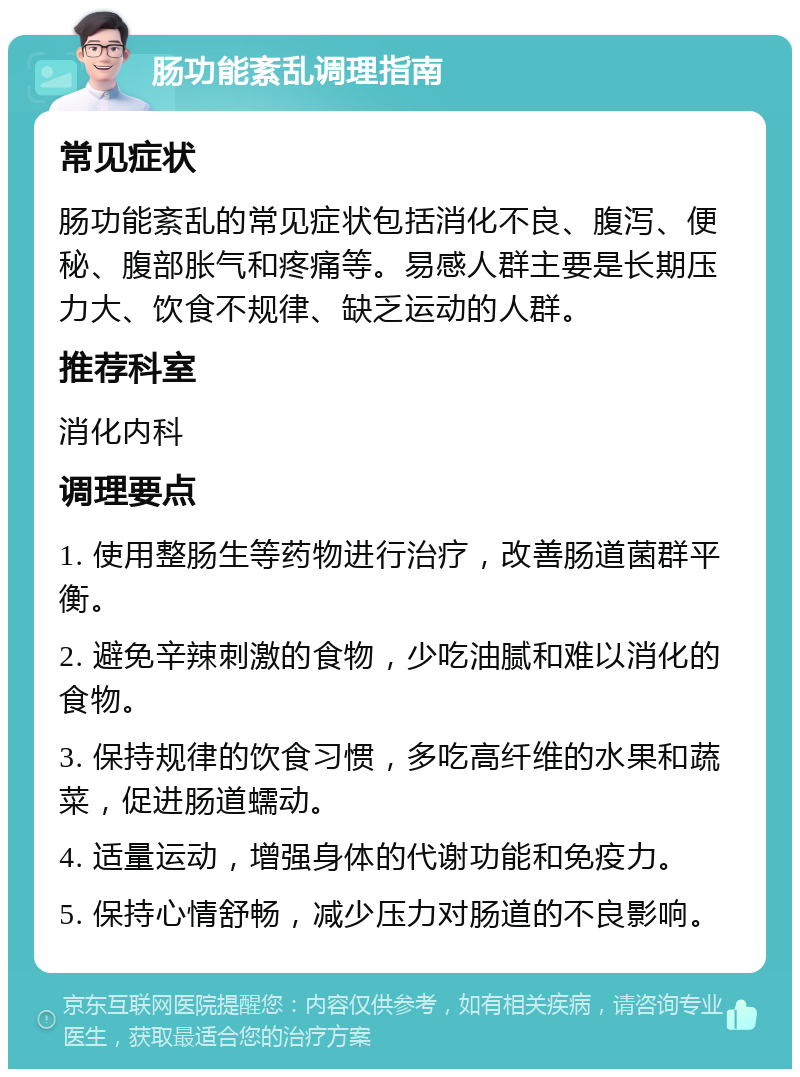 肠功能紊乱调理指南 常见症状 肠功能紊乱的常见症状包括消化不良、腹泻、便秘、腹部胀气和疼痛等。易感人群主要是长期压力大、饮食不规律、缺乏运动的人群。 推荐科室 消化内科 调理要点 1. 使用整肠生等药物进行治疗，改善肠道菌群平衡。 2. 避免辛辣刺激的食物，少吃油腻和难以消化的食物。 3. 保持规律的饮食习惯，多吃高纤维的水果和蔬菜，促进肠道蠕动。 4. 适量运动，增强身体的代谢功能和免疫力。 5. 保持心情舒畅，减少压力对肠道的不良影响。