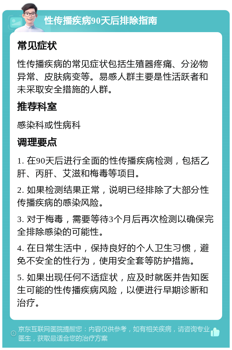 性传播疾病90天后排除指南 常见症状 性传播疾病的常见症状包括生殖器疼痛、分泌物异常、皮肤病变等。易感人群主要是性活跃者和未采取安全措施的人群。 推荐科室 感染科或性病科 调理要点 1. 在90天后进行全面的性传播疾病检测，包括乙肝、丙肝、艾滋和梅毒等项目。 2. 如果检测结果正常，说明已经排除了大部分性传播疾病的感染风险。 3. 对于梅毒，需要等待3个月后再次检测以确保完全排除感染的可能性。 4. 在日常生活中，保持良好的个人卫生习惯，避免不安全的性行为，使用安全套等防护措施。 5. 如果出现任何不适症状，应及时就医并告知医生可能的性传播疾病风险，以便进行早期诊断和治疗。