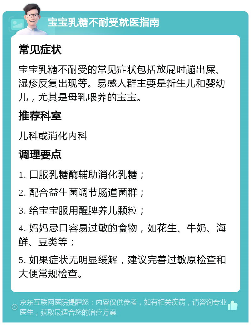 宝宝乳糖不耐受就医指南 常见症状 宝宝乳糖不耐受的常见症状包括放屁时蹦出屎、湿疹反复出现等。易感人群主要是新生儿和婴幼儿，尤其是母乳喂养的宝宝。 推荐科室 儿科或消化内科 调理要点 1. 口服乳糖酶辅助消化乳糖； 2. 配合益生菌调节肠道菌群； 3. 给宝宝服用醒脾养儿颗粒； 4. 妈妈忌口容易过敏的食物，如花生、牛奶、海鲜、豆类等； 5. 如果症状无明显缓解，建议完善过敏原检查和大便常规检查。