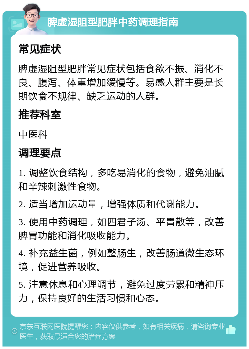 脾虚湿阻型肥胖中药调理指南 常见症状 脾虚湿阻型肥胖常见症状包括食欲不振、消化不良、腹泻、体重增加缓慢等。易感人群主要是长期饮食不规律、缺乏运动的人群。 推荐科室 中医科 调理要点 1. 调整饮食结构，多吃易消化的食物，避免油腻和辛辣刺激性食物。 2. 适当增加运动量，增强体质和代谢能力。 3. 使用中药调理，如四君子汤、平胃散等，改善脾胃功能和消化吸收能力。 4. 补充益生菌，例如整肠生，改善肠道微生态环境，促进营养吸收。 5. 注意休息和心理调节，避免过度劳累和精神压力，保持良好的生活习惯和心态。