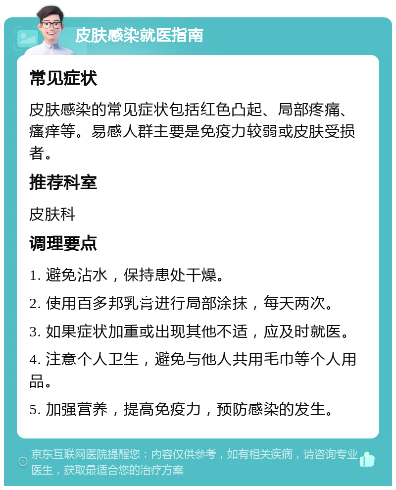 皮肤感染就医指南 常见症状 皮肤感染的常见症状包括红色凸起、局部疼痛、瘙痒等。易感人群主要是免疫力较弱或皮肤受损者。 推荐科室 皮肤科 调理要点 1. 避免沾水，保持患处干燥。 2. 使用百多邦乳膏进行局部涂抹，每天两次。 3. 如果症状加重或出现其他不适，应及时就医。 4. 注意个人卫生，避免与他人共用毛巾等个人用品。 5. 加强营养，提高免疫力，预防感染的发生。