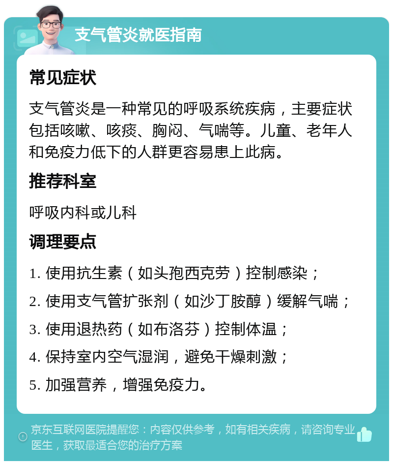 支气管炎就医指南 常见症状 支气管炎是一种常见的呼吸系统疾病，主要症状包括咳嗽、咳痰、胸闷、气喘等。儿童、老年人和免疫力低下的人群更容易患上此病。 推荐科室 呼吸内科或儿科 调理要点 1. 使用抗生素（如头孢西克劳）控制感染； 2. 使用支气管扩张剂（如沙丁胺醇）缓解气喘； 3. 使用退热药（如布洛芬）控制体温； 4. 保持室内空气湿润，避免干燥刺激； 5. 加强营养，增强免疫力。