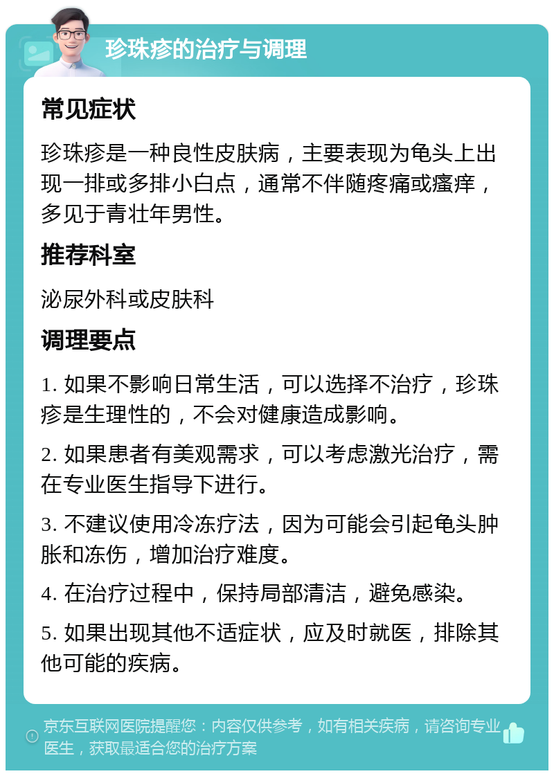 珍珠疹的治疗与调理 常见症状 珍珠疹是一种良性皮肤病，主要表现为龟头上出现一排或多排小白点，通常不伴随疼痛或瘙痒，多见于青壮年男性。 推荐科室 泌尿外科或皮肤科 调理要点 1. 如果不影响日常生活，可以选择不治疗，珍珠疹是生理性的，不会对健康造成影响。 2. 如果患者有美观需求，可以考虑激光治疗，需在专业医生指导下进行。 3. 不建议使用冷冻疗法，因为可能会引起龟头肿胀和冻伤，增加治疗难度。 4. 在治疗过程中，保持局部清洁，避免感染。 5. 如果出现其他不适症状，应及时就医，排除其他可能的疾病。