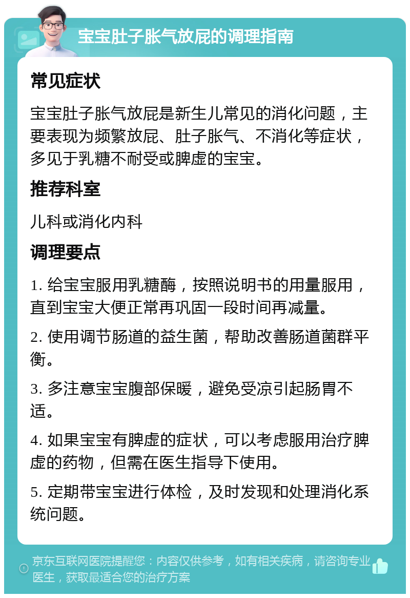 宝宝肚子胀气放屁的调理指南 常见症状 宝宝肚子胀气放屁是新生儿常见的消化问题，主要表现为频繁放屁、肚子胀气、不消化等症状，多见于乳糖不耐受或脾虚的宝宝。 推荐科室 儿科或消化内科 调理要点 1. 给宝宝服用乳糖酶，按照说明书的用量服用，直到宝宝大便正常再巩固一段时间再减量。 2. 使用调节肠道的益生菌，帮助改善肠道菌群平衡。 3. 多注意宝宝腹部保暖，避免受凉引起肠胃不适。 4. 如果宝宝有脾虚的症状，可以考虑服用治疗脾虚的药物，但需在医生指导下使用。 5. 定期带宝宝进行体检，及时发现和处理消化系统问题。