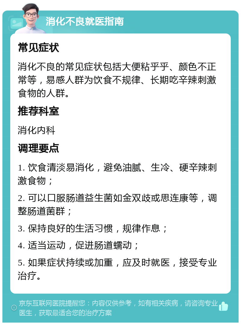 消化不良就医指南 常见症状 消化不良的常见症状包括大便粘乎乎、颜色不正常等，易感人群为饮食不规律、长期吃辛辣刺激食物的人群。 推荐科室 消化内科 调理要点 1. 饮食清淡易消化，避免油腻、生冷、硬辛辣刺激食物； 2. 可以口服肠道益生菌如金双歧或思连康等，调整肠道菌群； 3. 保持良好的生活习惯，规律作息； 4. 适当运动，促进肠道蠕动； 5. 如果症状持续或加重，应及时就医，接受专业治疗。