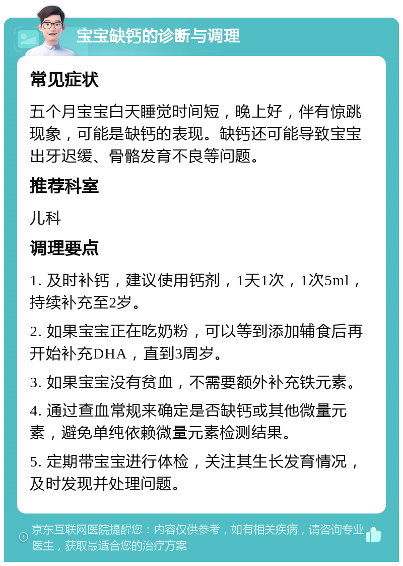 宝宝缺钙的诊断与调理 常见症状 五个月宝宝白天睡觉时间短，晚上好，伴有惊跳现象，可能是缺钙的表现。缺钙还可能导致宝宝出牙迟缓、骨骼发育不良等问题。 推荐科室 儿科 调理要点 1. 及时补钙，建议使用钙剂，1天1次，1次5ml，持续补充至2岁。 2. 如果宝宝正在吃奶粉，可以等到添加辅食后再开始补充DHA，直到3周岁。 3. 如果宝宝没有贫血，不需要额外补充铁元素。 4. 通过查血常规来确定是否缺钙或其他微量元素，避免单纯依赖微量元素检测结果。 5. 定期带宝宝进行体检，关注其生长发育情况，及时发现并处理问题。