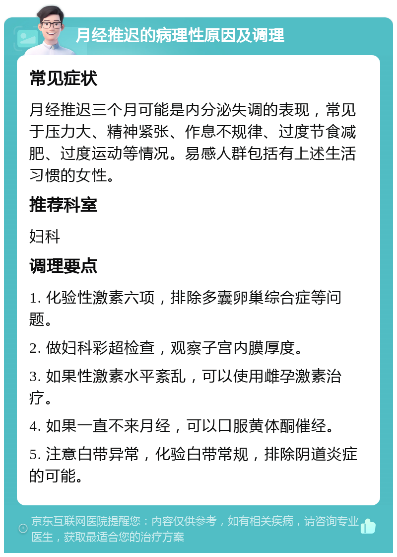 月经推迟的病理性原因及调理 常见症状 月经推迟三个月可能是内分泌失调的表现，常见于压力大、精神紧张、作息不规律、过度节食减肥、过度运动等情况。易感人群包括有上述生活习惯的女性。 推荐科室 妇科 调理要点 1. 化验性激素六项，排除多囊卵巢综合症等问题。 2. 做妇科彩超检查，观察子宫内膜厚度。 3. 如果性激素水平紊乱，可以使用雌孕激素治疗。 4. 如果一直不来月经，可以口服黄体酮催经。 5. 注意白带异常，化验白带常规，排除阴道炎症的可能。