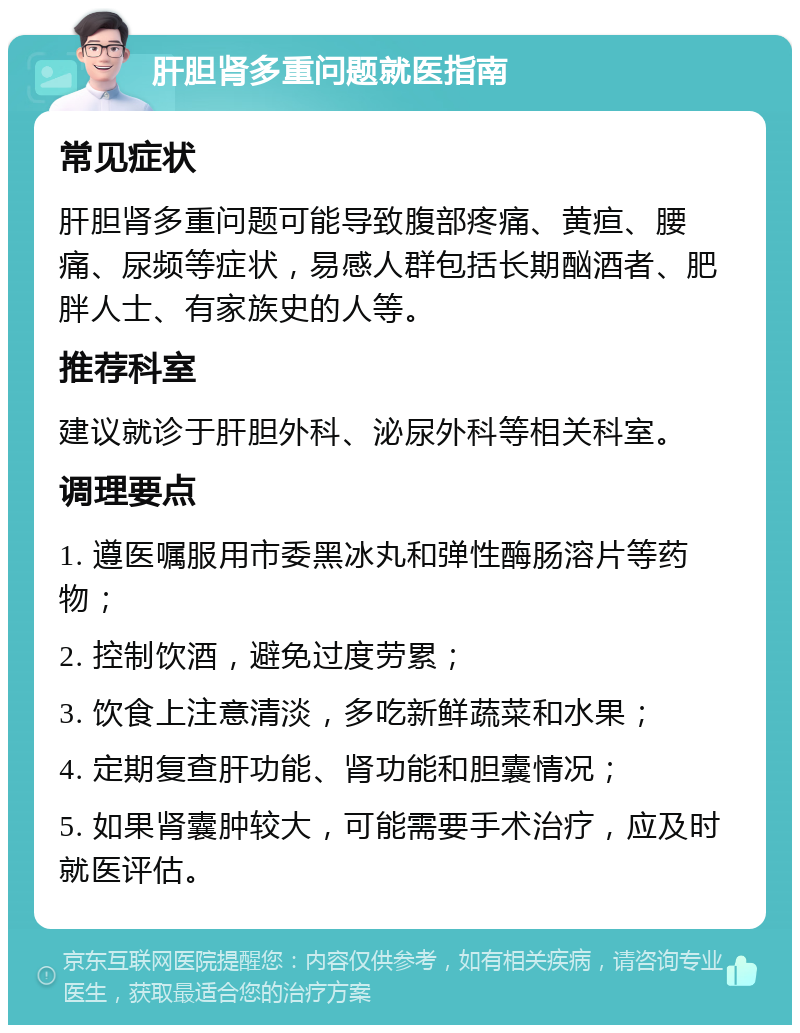 肝胆肾多重问题就医指南 常见症状 肝胆肾多重问题可能导致腹部疼痛、黄疸、腰痛、尿频等症状，易感人群包括长期酗酒者、肥胖人士、有家族史的人等。 推荐科室 建议就诊于肝胆外科、泌尿外科等相关科室。 调理要点 1. 遵医嘱服用市委黑冰丸和弹性酶肠溶片等药物； 2. 控制饮酒，避免过度劳累； 3. 饮食上注意清淡，多吃新鲜蔬菜和水果； 4. 定期复查肝功能、肾功能和胆囊情况； 5. 如果肾囊肿较大，可能需要手术治疗，应及时就医评估。